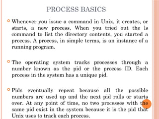 PROCESS BASICS
 Whenever you issue a command in Unix, it creates, or
starts, a new process. When you tried out the ls
command to list the directory contents, you started a
process. A process, in simple terms, is an instance of a
running program.
 The operating system tracks processes through a
number known as the pid or the process ID. Each
process in the system has a unique pid.
 Pids eventually repeat because all the possible
numbers are used up and the next pid rolls or starts
over. At any point of time, no two processes with the
same pid exist in the system because it is the pid that
Unix uses to track each process.
 