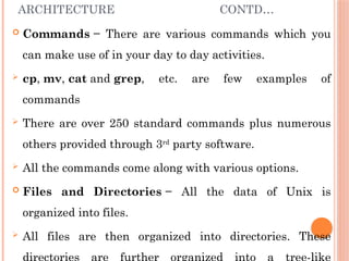 ARCHITECTURE CONTD…
 Commands − There are various commands which you
can make use of in your day to day activities.
 cp, mv, cat and grep, etc. are few examples of
commands
 There are over 250 standard commands plus numerous
others provided through 3rd
party software.
 All the commands come along with various options.
 Files and Directories − All the data of Unix is
organized into files.
 All files are then organized into directories. These
 
