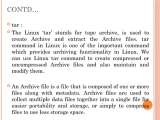 CONTD…
 tar :
 The Linux ‘tar’ stands for tape archive, is used to
create Archive and extract the Archive files. tar
command in Linux is one of the important command
which provides archiving functionality in Linux. We
can use Linux tar command to create compressed or
uncompressed Archive files and also maintain and
modify them.
 An Archive file is a file that is composed of one or more
files along with metadata. Archive files are used to
collect multiple data files together into a single file for
easier portability and storage, or simply to compress
files to use less storage space.
 