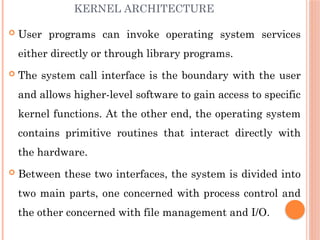 KERNEL ARCHITECTURE
 User programs can invoke operating system services
either directly or through library programs.
 The system call interface is the boundary with the user
and allows higher-level software to gain access to specific
kernel functions. At the other end, the operating system
contains primitive routines that interact directly with
the hardware.
 Between these two interfaces, the system is divided into
two main parts, one concerned with process control and
the other concerned with file management and I/O.
 