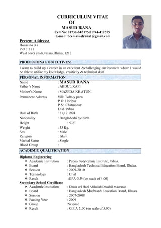 CURRICULUM VITAE
Of
MASUD RANA
Cell No: 01737-843175,01744-412555
E-mail: bcemasudrana1@gmail.com
Present Address:
House no :47
Plot :1181
West norer chala,vatara,Dhaka, 1212.
PROFESSIONAL OBJECTIVES:
I want to build up a career in an excellent &challenging environment where I would
be able to utilize my knowledge, creativity & technical skill.
PERSONAL INFORMATION
Name : MASUD RANA
Father’s Name : ABDUL KAFI
Mother’s Name : MAZEDA KHATUN
Permanent Address Vill: Toltoly para
P.O: Horipur
P.S: Chatmohar
Dist.:Pabna
Date of Birth : 31,12,1994
Nationality : Bangladeshi by birth
Height : 5/
-6//
Weight : 55 Kg.
Sex : Male
Religion : Islam
Marital Status : Single
Blood Group :
ACADEMIC QUALIFICATION
Diploma Engineering
 Academic Institution : Pabna Polytechnic Institute, Pabna.
 Board : Bangladesh Technical Education Board, Dhaka.
 Session : 2009-2010
 Technology : Civil
 Result :GPA-3.54(on scale of 4:00)
Secondary School Certificate
 Academic Institution : Dhula uri Hazi Abdullah Dhakhil Madrasah
 Board : Bangladesh Madrasah Education Board, Dhaka.
 Session : 2007-2008
 Passing Year : 2009
 Group :Science
 Result : G.P.A 5.00 (on scale of 5.00)
 