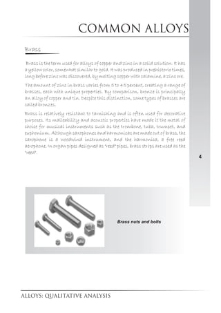 Common alloys
4
Brass
Brass is the term used for alloys of copper and zinc in a solid solution. It has
a yellow color, somewhat similar to gold. It was produced in prehistoric times,
long before zinc was discovered, by melting copper with calamine, a zinc ore.
The amount of zinc in brass varies from 5 to 45 percent, creating a range of
brasses, each with unique properties. By comparison, bronze is principally
an alloy of copper and tin. Despite this distinction, some types of brasses are
called bronzes.
Brass is relatively resistant to tarnishing and is often used for decorative
purposes. Its malleability and acoustic properties have made it the metal of
choice for musical instruments such as the trombone, tuba, trumpet, and
euphonium. Although saxophones and harmonicas are made out of brass, the
saxophone is a woodwind instrument, and the harmonica, a free reed
aerophone. In organ pipes designed as "reed" pipes, brass strips are used as the
"reed".
Brass nuts and bolts
 
