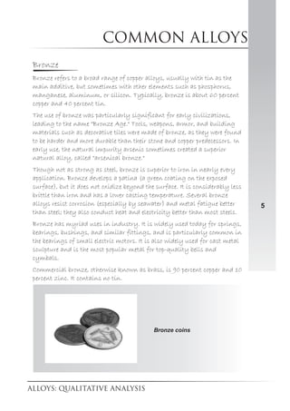 Common alloys
5
Bronze
Bronze refers to a broad range of copper alloys, usually with tin as the
main additive, but sometimes with other elements such as phosphorus,
manganese, aluminum, or silicon. Typically, bronze is about 60 percent
copper and 40 percent tin.
The use of bronze was particularly significant for early civilizations,
leading to the name "Bronze Age." Tools, weapons, armor, and building
materials such as decorative tiles were made of bronze, as they were found
to be harder and more durable than their stone and copper predecessors. In
early use, the natural impurity arsenic sometimes created a superior
natural alloy, called "arsenical bronze."
Though not as strong as steel, bronze is superior to iron in nearly every
application. Bronze develops a patina (a green coating on the exposed
surface), but it does not oxidize beyond the surface. It is considerably less
brittle than iron and has a lower casting temperature. Several bronze
alloys resist corrosion (especially by seawater) and metal fatigue better
than steel; they also conduct heat and electricity better than most steels.
Bronze has myriad uses in industry. It is widely used today for springs,
bearings, bushings, and similar fittings, and is particularly common in
the bearings of small electric motors. It is also widely used for cast metal
sculpture and is the most popular metal for top-quality bells and
cymbals.
Commercial bronze, otherwise known as brass, is 90 percent copper and 10
percent zinc. It contains no tin.
Bronze coins
 