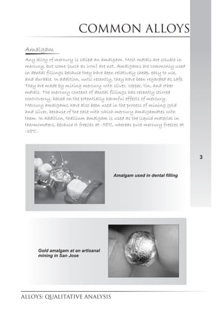 Common alloys
3
Amalgam
Any alloy of mercury is called an amalgam. Most metals are soluble in
mercury, but some (such as iron) are not. Amalgams are commonly used
in dental fillings because they have been relatively cheap, easy to use,
and durable. In addition, until recently, they have been regarded as safe.
They are made by mixing mercury with silver, copper, tin, and other
metals. The mercury content of dental fillings has recently stirred
controversy, based on the potentially harmful effects of mercury.
Mercury amalgams have also been used in the process of mining gold
and silver, because of the ease with which mercury amalgamates with
them. In addition, thallium amalgam is used as the liquid material in
thermometers, because it freezes at -58°C, whereas pure mercury freezes at
-38°C.
Amalgam used in dental filling
Gold amalgam at an artisanal
mining in San Jose
 