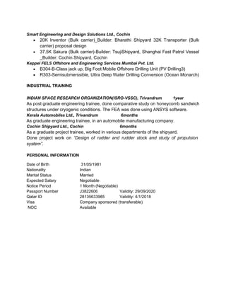 Smart Engineering and Design Solutions Ltd., Cochin
 20K Inventor (Bulk carrier)_Builder: Bharathi Shipyard 32K Transporter (Bulk
carrier) proposal design
 37.5K Sakura (Bulk carrier)-Builder: TsujiShipyard, Shanghai Fast Patrol Vessel
_Builder: Cochin Shipyard, Cochin
Keppel FELS Offshore and Engineering Services Mumbai Pvt. Ltd.
 B304-B-Class jack up, Big Foot Mobile Offshore Drilling Unit (PV Drilling3)
 R303-Semisubmerssible, Ultra Deep Water Drilling Conversion (Ocean Monarch)
INDUSTRIAL TRAINING
INDIAN SPACE RESEARCH ORGANIZATION(ISRO-VSSC), Trivandrum 1year
As post graduate engineering trainee, done comparative study on honeycomb sandwich
structures under cryogenic conditions. The FEA was done using ANSYS software.
Kerala Automobiles Ltd., Trivandrum 6months
As graduate engineering trainee, in an automobile manufacturing company.
Cochin Shipyard Ltd., Cochin 6months
As a graduate project trainee, worked in various departments of the shipyard.
Done project work on “Design of rudder and rudder stock and study of propulsion
system”.
PERSONAL INFORMATION
Date of Birth 31/05/1981
Nationality Indian
Marital Status Married
Expected Salary Negotiable
Notice Period 1 Month (Negotiable)
Passport Number J3822606 Validity: 29/09/2020
Qatar ID 28135633985 Validity: 4/1/2018
Visa Company sponsored (transferable)
NOC Available
 