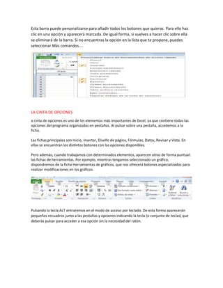 Esta barra puede personalizarse para añadir todos los botones que quieras. Para ello haz
clic en una opción y aparecerá marcada. De igual forma, si vuelves a hacer clic sobre ella
se eliminará de la barra. Si no encuentras la opción en la lista que te propone, puedes
seleccionar Más comandos....

LA CINTA DE OPCIONES
a cinta de opciones es uno de los elementos más importantes de Excel, ya que contiene todas las
opciones del programa organizadas en pestañas. Al pulsar sobre una pestaña, accedemos a la
ficha.
Las fichas principales son Inicio, Insertar, Diseño de página, Fórmulas, Datos, Revisar y Vista. En
ellas se encuentran los distintos botones con las opciones disponibles.
Pero además, cuando trabajamos con determinados elementos, aparecen otras de forma puntual:
las fichas de herramientas. Por ejemplo, mientras tengamos seleccionado un gráfico,
dispondremos de la ficha Herramientas de gráficos, que nos ofrecerá botones especializados para
realizar modificaciones en los gráficos.

Pulsando la tecla ALT entraremos en el modo de acceso por teclado. De esta forma aparecerán
pequeños recuadros junto a las pestañas y opciones indicando la tecla (o conjunto de teclas) que
deberás pulsar para acceder a esa opción sin la necesidad del ratón.

 