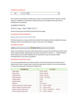 LA BARRA DE FORMULAS

Nos muestra el contenido de la celda activa, es decir, la casilla donde estamos situados. Cuando
vayamos a modificar el contenido de la celda, dicha barra variará ligeramente, pero esto lo
estudiaremos más adelante.
LA BARRA DE ETIQUETAS

Permite movernos por las distintas hojas del libro de trabajo.
LAS BARRAS DE DESPLASAMIENTO

Permiten movernos a lo largo y ancho de la hoja de forma rápida y sencilla, simplemente hay que
desplazar la barra arrastrándola con el ratón, o hacer clic en los triángulos.
LA BARRA DE ESTADO

Indica en qué estado se encuentra el documento abierto, y posee herramientas para realizar zoom
sobre la hoja de trabajo, desplazando el marcador o pulsando los botones + y -. También dispone
de tres botones para cambiar rápidamente de vista (forma en que se visualiza el libro).
Profundizaremos en las vistas más adelante
MOVIMIENTO RAPIDO EN LA HOJA
Tan solo una pequeña parte de la hoja es visible en la ventana de documento. Nuestra hoja, la
mayoría de las veces, ocupará mayor número de celdas que las visibles en el área de la pantalla y
es necesario moverse por el documento rápidamente.

 