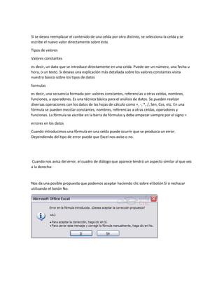 Si se desea reemplazar el contenido de una celda por otro distinto, se selecciona la celda y se
escribe el nuevo valor directamente sobre ésta.
Tipos de valores
Valores constantes
es decir, un dato que se introduce directamente en una celda. Puede ser un número, una fecha u
hora, o un texto. Si deseas una explicación más detallada sobre los valores constantes visita
nuestro básico sobre los tipos de datos
formulas
es decir, una secuencia formada por: valores constantes, referencias a otras celdas, nombres,
funciones, u operadores. Es una técnica básica para el análisis de datos. Se pueden realizar
diversas operaciones con los datos de las hojas de cálculo como +, -, *, /, Sen, Cos, etc. En una
fórmula se pueden mezclar constantes, nombres, referencias a otras celdas, operadores y
funciones. La fórmula se escribe en la barra de fórmulas y debe empezar siempre por el signo =
errores en los datos
Cuando introducimos una fórmula en una celda puede ocurrir que se produzca un error.
Dependiendo del tipo de error puede que Excel nos avise o no.

Cuando nos avisa del error, el cuadro de diálogo que aparece tendrá un aspecto similar al que ves
a la derecha:

Nos da una posible propuesta que podemos aceptar haciendo clic sobre el botón Sí o rechazar
utilizando el botón No.

 