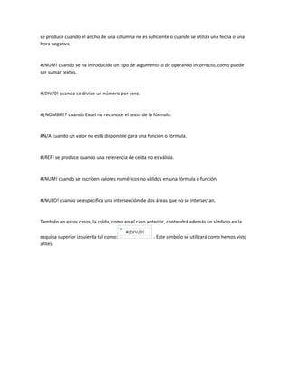 se produce cuando el ancho de una columna no es suficiente o cuando se utiliza una fecha o una
hora negativa.

#¡NUM! cuando se ha introducido un tipo de argumento o de operando incorrecto, como puede
ser sumar textos.

#¡DIV/0! cuando se divide un número por cero.

#¿NOMBRE? cuando Excel no reconoce el texto de la fórmula.

#N/A cuando un valor no está disponible para una función o fórmula.

#¡REF! se produce cuando una referencia de celda no es válida.

#¡NUM! cuando se escriben valores numéricos no válidos en una fórmula o función.

#¡NULO! cuando se especifica una intersección de dos áreas que no se intersectan.

También en estos casos, la celda, como en el caso anterior, contendrá además un símbolo en la
esquina superior izquierda tal como:
antes.

. Este símbolo se utilizará como hemos visto

 