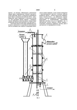 5 46540 6
тарілок і, як наслідок, забезпечують накопичення
твердої фази у відповідному ("своєму") надтаріло-
чному робочому об'ємі та одночасне сепарування
рідкої фази в підтарілочний робочий об'єм, - філь-
труванням через перфорації в пластинах-стулках
15. Такі послідовні діяння "парних" і "непарних"
тарілок забезпечує транспортування твердої фази
в робочому об'ємі 6 від пристрою 4 до пристрою 5.
Технічним результатом буде передбачена мо-
жливість зовнішнього та одночасного регулювання
частоти коливань всіх тарілок та відповідно вели-
чини їх живих перерізів, a care ступеня сепаруючої
і транспортувальної здатності основних робочих
елементів тарілок - гнучких еластичних перфоро-
ваних пластин-стулок, - що забезпечить гідроди-
намічну структуру двофазного рухомого середо-
вища-суміші з мінімізованими негативними
ефектами застійних зон як по периферії, так і в
центральній частині робочого об'єму апарата і
інтенсивне оновлення поверхонь контакту фаз в
центральних та периферійних потоках.
 