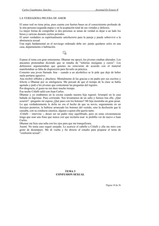 Carlos Cuauhtemoc Sanchez                                         Juventud En Extasis II


LA VERDADERA PRUEBA DE AMOR

El amor real no tiene prisa, pues cuenta con fuertes bases en el conocimiento profundo de
la otra persona (segunda etapa) y en la aceptación total de sus virtudes y defectos.
La mejor forma de comprobar si dos personas se aman de verdad es dejar a un lado los
besos y caricias durante ciertos periodos.
El amor verdadero es espiritualmente satisfactorio para la pareja y puede sobrevivir a la
abstinencia sexual.
Una regla fundamental en el noviazgo ordenado debe ser: jamás quedarse solos en una
casa, departamento o habitación.



Expuse el tema con gran entusiasmo. Dhamar me apoyó, los jóvenes estaban alterados. Los
atacantes protestaban diciendo que se trataba de “niñerías mojigatas y cursis”. Los
defensores argumentaban que quienes no estuvieran de acuerdo con el material
manifestaban su falta de disposición para llevarlo en práctica.
Comento una joven llamada Ana – cuando a un alcohólico se le pide que deje de beber
suele portarse agresivo.
Ana recibió silbidos y abucheos. Mentalmente di las gracias a mi padre por sus escritos y
felicite a Dhamar por su inteligencia. Me percaté de que el tiempo de la clase se había
agotado y pedí a los jóvenes que contestaran las preguntas del registro.
Por desgracia, el gusto no me duro mucho tiempo.
Esa noche Citlalli salió con Juan Carlos.
Dhamar y yo estábamos en la cocina cuando nuestra hija regresó. Irrumpió en la casa
bañada en lágrimas. Paso corriendo. Nos levantamos de un salto y fuimos tras ella. ¿Qué
ocurrió? –pregunto mi esposa ¿Qué paso con los botones? Mi hija mostraba un gran pesar.
Lo que verdaderamente le dolía no era el hecho de que su novio, seguramente en un
forcejeo posterior, le hubiese arrancado los botones del vestido, sino la desilusión que le
causaba, con su conducta cáustica, alguien a quien ella quería tanto.
-Citlalli – intervine -, deseo ser un padre muy equilibrado, pero en estas circunstancias
tengo que usar una frase que nunca creí que recitaría usar: te prohíbo ver de nuevo a Juan
Carlos.
Dhamar me hizo una seña con los ojos para que me tranquilizara.
Asentí. No tenia caso seguir enojado. Le acaricie el cabello a Citlalli y ella me miro con
gesto de desamparo. Me di vuelta y fui directo al estudio para preparar el tema de
“confusión sexual”.




                                     TEMA 3
                                CONFUSION SEXUAL


                                                                              Página 10 de 36
 