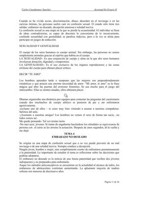 Carlos Cuauhtemoc Sanchez                                        Juventud En Extasis II



Cuando se ha vivido acoso, discriminación, abuso, desorden en el noviazgo o en las
caricias íntimas, las personas suelen caer en confusión sexual. El estado sólo tiene tres
salidas: embarazo no deseado, decepción amorosa o soledad nociva.
La confusión sexual es una etapa en la que se pierde la ecuanimidad. El individuo se llena
de ideas contradictorias, es capaz de discernir lo conveniente de lo inconveniente,
confunde sexualidad con genitalidad, se paraliza indeciso, pero a la vez se alista para
participar en juegos de seducción.

SEXUALIDAD Y GENITALIDAD

El cuerpo de los seres humanos es cuerpo animal. Sin embargo, las personas no somos
simplemente animales gracias al espíritu que habita en el cuerpo.
LA SEXUALIDAD.- Es una conjunción de cuerpo y alma en la que dos seres humanos
involucran donación, dignidad y compromiso.
LA GENITALIDAD.- Es el uso exclusivo de los órganos reproductores y las zonas
erróneas del cuerpo para obtener placer erótico.

DECIR “TE AMO”

Los hombres aprenden tarde o temprano que las mujeres son preponderadamente
románticas y que poseen una enorme necesidad de amor. “Mi amor, te amo” es la frase
mágica que abre las puertas del erotismo femenino. Se usa mucho para el juego del
intercambio. Ellas se sienten amadas, ellos obtienen placer.


Dhamar organizaba una dinámica por equipos para contestar las preguntas del cuestionario
cuando dos muchachos de cuerpo atlético se pusieron de pie y me enfrentaron
agresivamente.
-exclamo uno de ellos – te crees muy listo viniendo a asustar a nuestras compañeras.
Salimos del aula.
-¡Asustaste a nuestras amigas! Los hombres no vemos el sexo de forma tan sucia…no
todos somos así.
Me quede pensando. Tal vez tenían razón
-No nací ayer, jóvenes. Si tratan de engañarme haciéndose los ofendidos se equivocaron de
persona con el curso se les arruino la actuación. Después de unos segundos, di la vuelta y
me alejé.
                                         TEMA 4
                               EMBARAZO NO DESEADO

Se origina en una etapa de confusión sexual que a su vez puede provenir de un mal
noviazgo o de una soledad nociva. Siempre conduce a decepción.
Ningún joven, hombre o mujer, esta completamente exento de enfrentarse prematuramente
a la paternidad. Lo importante de estudiar el tema es reflexionar sobre las decisiones que
podrían adoptarse.
El embarazo no deseado es la noticia de una futura paternidad que reciben dos jóvenes
indispuestos y no preparados para enfrentarla.
Auque los métodos anticonceptivos se encuentran en la actualidad al alcance de todos, los
embarazos de adolescentes continúan aumentando. La aplastante mayoría de madres
solteras son menores de diecinueve años.


                                                                             Página 11 de 36
 
