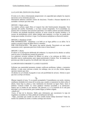 Carlos Cuauhtemoc Sanchez                                         Juventud En Extasis II



LA CLAVE DEL ÉXITO EN UNA FRASE

El éxito en la vida es directamente proporcional a la capacidad para adoptar las mejores
decisiones en los momentos precisos.
Diariamente debemos enfrentar cientos de elecciones. Triunfar o fracasar depende de lo
acertadas o erróneas que éstas sean.

OPCION 1: Madre soltera
Las madres solteras según libros al respecto han sido históricamente denigradas. Eran
apartadas del pueblo, humilladas, y sus hijos crecían marginados. En la actualidad, esa
postura sólo se mantiene entre personas ignorantes. Las madres solteras necesitan enfrentar
el duelote una profunda decepción amorosa, el acoso sexual de muchos hombres y la
escasez de pretendientes serios; deben trabajar para mantener a su hijo; les queda poco
tiempo para estudiar, divertirse o viajar. Con frecuencia multiplican su fuerza de carácter.

OPCION 2: Abandonar al bebé
POR INFORMACION.- Abandonar a un bebé en un lugar público es un delito. Se le
somete a un grave riesgo de daños físicos y mentales.
POR VISUALIZACION.- “Me parece una opción absurda. Necesitaría ser una madre
sumamente cruel o ignorante para tirar al niño como si fuese basura”.

OPCION 3: Aborto
El aborto es la interrupción deliberada del embarazo. La mayoría de los abortos se realiza
entre la sexta y la duodécima semana de gestación.
Los gobiernos invierten millones de dólares en salvar a los enfermos de SIDA o en
descubrir nuevos medicamentos, pero siguen permitiendo el aborto. Éste ha matado mas
personas que todas las guerras, ha cobrado más vidas que el cáncer.

LA OPCION MÁS COBARDE Y LA MÁS VALIENTE

Enfrentar una maternidad prematura siempre conllevara problemas, trabajo y momentos
difíciles. A toda costa conviene evitarla; sin embargo, una vez en ella, existen algunas
opciones mejores que otras.
Al abortar no se le brinda al pequeño ni una sola posibilidad de salvarse. Abortar es peor
que tirar a un hijo a la basura.


Dhamar impartió el tema. Yo no puede acompañarla. Comentábamos esa noche, mientras
cenábamos alrededor de la mesa de la cocina, que, cuando se expusieron los datos sobre el
aborto, Sonia bajo la cabeza y trato inútilmente de disimular un ligero llanto. Sonó el
teléfono. Contesto Citlalli. La vimos palidecer mientras escuchaba a su interlocutor.
Supuse que se trataba de una amenaza. Me apresure a ir a la extensión de la sala para
descolgar y oír la conversación, pero cuando llegue ya habían colgado.
-¿Quién era?
-Lucio, el hijo de la directora. Hablo para informarme que encontraron la ropa de
magdalena escondida en el falso plafón de la habitación del hotel.
- Papá, ¿recuerdas que cuando era niña me costaba mucho trabajo dormirme? Todas las
noches me cantabas un cuento o rezabas conmigo una oración.



                                                                              Página 12 de 36
 