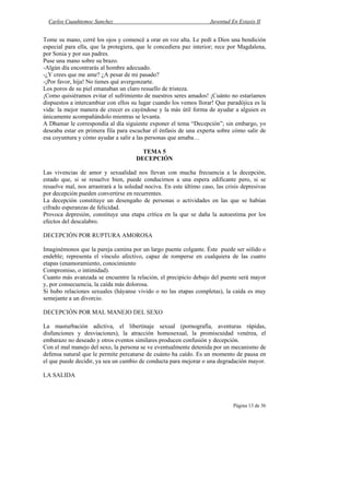 Carlos Cuauhtemoc Sanchez                                         Juventud En Extasis II


Tome su mano, cerré los ojos y comencé a orar en voz alta. Le pedí a Dios una bendición
especial para ella, que la protegiera, que le concediera paz interior; rece por Magdalena,
por Sonia y por sus padres.
Puse una mano sobre su brazo.
-Algún día encontrarás al hombre adecuado.
-¿Y crees que me ame? ¿A pesar de mi pasado?
-¡Por favor, hija! No tienes qué avergonzarte.
Los poros de su piel emanaban un claro resuello de tristeza.
¡Como quisiéramos evitar el sufrimiento de nuestros seres amados! ¡Cuánto no estaríamos
dispuestos a intercambiar con ellos su lugar cuando los vemos llorar! Que paradójica es la
vida: la mejor manera de crecer es cayéndose y la más útil forma de ayudar a alguien es
únicamente acompañándolo mientras se levanta.
A Dhamar le correspondía al día siguiente exponer el tema “Decepción”; sin embargo, yo
deseaba estar en primera fila para escuchar el énfasis de una experta sobre cómo salir de
esa coyuntura y cómo ayudar a salir a las personas que amaba…

                                        TEMA 5
                                      DECEPCIÓN

Las vivencias de amor y sexualidad nos llevan con mucha frecuencia a la decepción,
estado que, si se resuelve bien, puede conducirnos a una espera edificante pero, si se
resuelve mal, nos arrastrará a la soledad nociva. En este último caso, las crisis depresivas
por decepción pueden convertirse en recurrentes.
La decepción constituye un desengaño de personas o actividades en las que se habían
cifrado esperanzas de felicidad.
Provoca depresión, constituye una etapa crítica en la que se daña la autoestima por los
efectos del descalabro.

DECEPCIÓN POR RUPTURA AMOROSA

Imaginémonos que la pareja camina por un largo puente colgante. Éste puede ser sólido o
endeble; representa el vínculo afectivo, capaz de romperse en cualquiera de las cuatro
etapas (enamoramiento, conocimiento
Compromiso, o intimidad).
Cuanto más avanzada se encuentre la relación, el precipicio debajo del puente será mayor
y, por consecuencia, la caída más dolorosa.
Si hubo relaciones sexuales (háyanse vivido o no las etapas completas), la caída es muy
semejante a un divorcio.

DECEPCIÓN POR MAL MANEJO DEL SEXO

La masturbación adictiva, el libertinaje sexual (pornografía, aventuras rápidas,
disfunciones y desviaciones), la atracción homosexual, la promiscuidad venérea, el
embarazo no deseado y otros eventos similares producen confusión y decepción.
Con el mal manejo del sexo, la persona se ve eventualmente detenida por un mecanismo de
defensa natural que le permite percatarse de cuánto ha caído. Es un momento de pausa en
el que puede decidir, ya sea un cambio de conducta para mejorar o una degradación mayor.

LA SALIDA



                                                                              Página 13 de 36
 