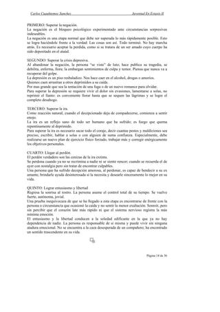 Carlos Cuauhtemoc Sanchez                                          Juventud En Extasis II


PRIMERO: Superar la negación.
La negación es el bloqueo psicológico experimentado ante circunstancias sorpresivas
indeseables.
La negación es una etapa normal que debe ser superada lo más rápidamente posible. Esto
se logra haciéndole frente a la verdad: Las cosas son así. Todo terminó. No hay marcha
atrás. Es necesario aceptar la perdida, como si se tratara de un ser amado cuyo cuerpo ha
sido depositado en el ataúd.

SEGUNDO: Superar la crisis depresiva.
Al abandonar la negación, la persona “se viste” de luto; hace publica su tragedia, se
debilita, enferma, llora; la embargan sentimientos de culpa y temor. Piensa que nunca va a
recuperar del golpe.
La depresión es un piso resbaladizo. Nos hace caer en el alcohol, drogas o amoríos.
Quienes caen arrastran a otros deprimidos a su caída.
Por mas grande que sea la tentación de una fuga o de un nuevo romance para olvidar.
Para superar la depresión se requiere vivir el dolor sin evasiones, lamentarse a solas, no
reprimir el llanto: es conveniente llorar hasta que se sequen las lágrimas y se logre el
completo desahogo.

TERCERO: Superar la ira.
Como reacción natural, cuando el decepcionado deja de compadecerse, comienza a sentir
enojo.
La ira es un reflejo sano de todo ser humano que ha sufrido; es fuego que quema
repentinamente al deprimido.
Para superar la ira es necesario sacar todo el coraje, decir cuantas pestes y maldiciones sea
preciso, escribir, hablar a solas o con alguien de suma confianza. Especialmente, debe
realizarse un nuevo plan de ejercicio físico forzado, trabajar más y corregir enérgicamente
los objetivos personales.

CUARTO: Llegar al perdón.
El perdón verdadero son las cenizas de la ira extinta.
Se perdona cuando ya no se recrimina a nadie ni se siente rencor; cuando se recuerda el de
ayer con nostalgia pero sin tratar de encontrar culpables.
Una persona que ha sufrido decepción amorosa, al perdonar, es capaz de bendecir a su ex
amante, brindarle ayuda desinteresada si la necesita y desearle sinceramente lo mejor en su
vida.

QUINTO: Lograr entusiasmo y libertad
Regresa la sonrisa al rostro. La persona asume el control total de su tiempo. Se vuelve
fuerte, autónoma, jovial.
Una prueba inequivocaza de que se ha llegado a esta etapa es encontrarse de frente con la
persona o circunstancia que ocasionó la caída y no sentir la menor exaltación. Sonreír, pero
sin percibir que el corazón late más rápido ni que el sistema nervioso registra la más
mínima emoción.
El entusiasmo y la libertad conducen a la soledad edificante en la que ya no hay
dependencia de nadie. La persona es responsable de si misma y puede vivir sin ninguna
atadura emocional. No se encuentra a la caza desesperada de un compañero; ha encontrado
un sentido trascendente en su vida.




                                                                               Página 14 de 36
 