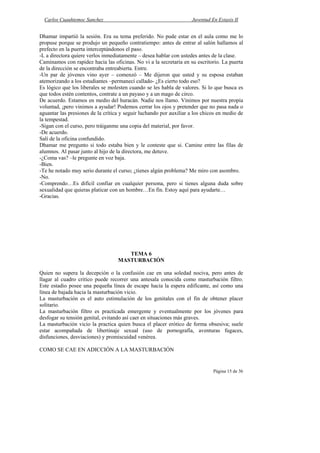 Carlos Cuauhtemoc Sanchez                                         Juventud En Extasis II


Dhamar impartió la sesión. Era su tema preferido. No pude estar en el aula como me lo
propuse porque se produjo un pequeño contratiempo: antes de entrar al salón hallamos al
prefecto en la puerta interceptándonos el paso.
-L a directora quiere verlos inmediatamente – desea hablar con ustedes antes de la clase.
Caminamos con rapidez hacia las oficinas. No vi a la secretaria en su escritorio. La puerta
de la dirección se encontraba entreabierta. Entre.
-Un par de jóvenes vino ayer – comenzó – Me dijeron que usted y su esposa estaban
atemorizando a los estudiantes –permanecí callado- ¿Es cierto todo eso?
Es lógico que los liberales se molesten cuando se les habla de valores. Si lo que busca es
que todos estén contentos, contrate a un payaso y a un mago de circo.
De acuerdo. Estamos en medio del huracán. Nadie nos llamo. Vinimos por nuestra propia
voluntad, ¡pero vinimos a ayudar! Podemos cerrar los ojos y pretender que no pasa nada o
aguantar las presiones de la crítica y seguir luchando por auxiliar a los chicos en medio de
la tempestad.
-Sigan con el curso, pero tráiganme una copia del material, por favor.
-De acuerdo.
Salí de la oficina confundido.
Dhamar me pregunto si todo estaba bien y le conteste que si. Camine entre las filas de
alumnos. Al pasar junto al hijo de la directora, me detuve.
-¿Coma vas? –le pregunte en voz baja.
-Bien.
-Te he notado muy serio durante el curso; ¿tienes algún problema? Me miro con asombro.
-No.
-Comprendo…Es difícil confiar en cualquier persona, pero si tienes alguna duda sobre
sexualidad que quieras platicar con un hombre…En fin. Estoy aquí para ayudarte…
-Gracias.




                                      TEMA 6
                                   MASTURBACIÓN

Quien no supera la decepción o la confusión cae en una soledad nociva, pero antes de
llagar al cuadro critico puede recorrer una antesala conocida como masturbación filtro.
Este estadio posee una pequeña línea de escape hacia la espera edificante, así como una
línea de bajada hacia la masturbación vicio.
La masturbación es el auto estimulación de los genitales con el fin de obtener placer
solitario.
La masturbación filtro es practicada emergente y eventualmente por los jóvenes para
desfogar su tensión genital, evitando así caer en situaciones más graves.
La masturbación vicio la practica quien busca el placer erótico de forma obsesiva; suele
estar acompañada de libertinaje sexual (uso de pornografía, aventuras fugaces,
disfunciones, desviaciones) y promiscuidad venérea.

COMO SE CAE EN ADICCIÓN A LA MASTURBACIÓN


                                                                              Página 15 de 36
 