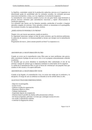 Carlos Cuauhtemoc Sanchez                                         Juventud En Extasis II



La hipófisis, controlador central de la producción endocrina, provoca en el organismo un
determinado grado de sensibilidad ante los estímulos sexuales; los estímulos provocan
reacciones (excitación), y éstas, a su vez, impulsan a la resolución (orgasmo).
La masturbación vicio comienza cuando el joven con una gran fuerte carga hormonal se
procura diversos estímulos para autoinducirse reacciones y repetir obsesivamente la
resolución orgásmica.
Los estímulos más fuertes son las fantasías mentales, producidas al recordar o imaginar
episodios cargados de erotismo. Estos episodios eróticos se encuentran en la pornografía,
las aventuras sexuales, las orgías profundas, etcétera.

¿SERÍA SENSATO PONERLE UN FRENO?

Ningún vicio, por inocuo que parezca, pueda ser positivo.
Es importante mencionar, aunque se trate de casos extremos, que las prácticas pederastas,
la seducción de menores y la homosexualidad se inician casi siempre con la masturbación
colectiva.
Preguntamos de nuevo: ¿Seria sensato ponerle un freno? La respuesta es si.




ABANDONAR LA MASTURBACIÓN FILTRO

Cuando un joven usa la masturbación como filtro para no tener problemas más graves,
debe concienciar el peligro de caer en un vicio si no se propone conscientemente controlar
su práctica.
Es deseable que un joven abandone la masturbación filtro enfrentando el reto de las
enormes ventajas de carácter que se adquieren mediante el control pleno de los impulsos.
La salida de la masturbación filtro es usar la fuerza de voluntad por una pequeña línea que
conduce al alto sexual y a la espera edificante.

ABANDONAR LA MASTURBACIÓN VICIO

Cuando se ha llegado a la masturbación vicio, no existe otra salida que la confusión y la
decepción. El riesgo de caer en embarazo no deseado (si no ha sufrido antes) es alto.

ALGUNAS ÚTILES RECOMENDACIONES:

- Dejar de ver pornografía.
- Evitar el ocio.
- Elaborar un plan de organización.
- Plantearse objetivos claros.
- Trabajar intensamente.
- Emprender deporte de competición.
- Eliminar hasta lo posible las charlas sobre presunciones eróticas.
- No buscar programas, películas o revistas que contengan escenas de sexo.
- No acudir a espectáculos nudistas.
- Controlar la imaginación erótica.


                                                                              Página 16 de 36
 