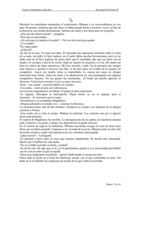Carlos Cuauhtemoc Sanchez                                          Juventud En Extasis II




Mientras los estudiantes respondían el cuestionario, Dhamar y yo conversábamos en voz
baja. De pronto, sentimos que uno chico se había parado frente a nosotros. Lucio, el hijo de
la directora, me miraba directamente. Salimos del salón y nos detuvimos en el pasillo
-¿Por qué me ofreció ayuda? – pregunto.
-Note que la necesitabas.
-¿No será que mi madre se lo pidió? – Tal vez sólo esté preocupada.
-¿Y tu padre?
-No tengo padre.
-¿Falleció?
-Se fue de la casa. Yo tenía seis años. Él realizaba una reparación inclinado sobre el cofre
de su auto, me pidió la llave inglesa; en el suelo había muchas herramientas, pero yo no
sabía cual era la llave inglesa, me gritó inútil, que le estorbaba, dijo que me fuera con mi
madre y le ayudara a ella en la cocina. Papá no soportó la situación y se fue. Mi madre me
lleno la cabeza de ideas aprensivas. Me hizo temerle a todo. En la primaria mis amigos
eran mujeres y aprendí a convivir con ellas. A los diez años, en el baño de la escuela, un
compañero mayor me enseño cómo se masturbaba. La escena me causo un choque
emocional muy fuerte. Antes de entrar a la adolescencia ya veía pornografía con algunos
compañeros mayores. No me gustan las muchachas…Al fondo del pasillo apareció la
directora. Venía hacia nosotros. Lucio se puso nervioso.
-Hola – nos saludo -, necesito hablar con ustedes.
-Con todos – entro al aula con vehemencia.
Los jóvenes suspendieron su trabajo. El grupo la miro expectante.
-Es urgente. Disculpen la interrupción. Mejor dicho, ya no es urgente, pero sí
necesario…Es necesario que lo sepan.
-Encontraron a su compañera Magdalena…
-Desgraciadamente no estaba viva – concluyó la directora.
La asesinaron hace más de dos semanas. Arrojaron su cuerpo a un barranco de la antigua
carretera a Toluca.
-Esta noche van a velar el cuerpo. Mañana lo entierran. Les comento esto por si alguien
desea estar presente.
El sepelio de Magdalena fue terrible. La desesperación de los padres de manifestó durante
todo el funeral. Los gritos y llantos nos deprimieron en grado máximo.
En el camino de regreso no hablamos. Dhamar necesitaba recoger en casa de laura unos
libros que le había prestado. Llegamos a la vivienda de la joven. Dhamar tardo en salir más
de treinta minutos, cuado salio parecía a las vez contenta y preocupada.
-¿Qué ocurrió? – le pregunte
-Le platiqué a laura sobre el curso que estamos impartiendo. Se mostró muy interesada.
Quería que le hablara de cada punto.
-No se te habrá ocurrido invitarla, ¿verdad?
-Se invitó sola. Me dijo que si tú y yo lo permitíamos podría ir a la universidad para hablar
con los chicos sobre lo que le sucede.
-Seria muy impactante escucharla – opinó Citlalli desde el asiento de atrás.
Pensé toda la noche en el tema de libertinaje sexual, con el que continuaba el curso. Sin
duda en él se hallaban las respuestas de mucho de lo que estaba ocurriendo.




                                                                               Página 17 de 36
 