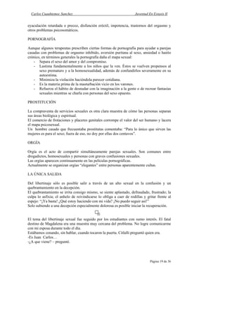 Carlos Cuauhtemoc Sanchez                                         Juventud En Extasis II


eyaculación retardada o precoz, disfunción eréctil, impotencia, trastornos del orgasmo y
otros problemas psicosomáticos.

PORNOGRAFÍA

Aunque algunos terapeutas prescriben ciertas formas de pornografía para ayudar a parejas
casadas con problemas de orgasmo inhibido, aversión puritana al sexo, ansiedad o hastío
crónico, en términos generales la pornografía daña el mapa sexual:
    - Separa el sexo del amor y del compromiso.
    - Lastima fundamentalmente a los niños que la ven. Éstos se vuelven propensos al
       sexo prematuro y a la homosexualidad, además de confundirlos severamente en su
       autoestima.
    - Minimiza la violación haciéndola parecer cotidiana.
    - Es la materia prima de la masturbación vicio en los varones.
    - Refuerza el hábito de desnudar con la imaginación a la gente o de recrear fantasías
       sexuales mientras se charla con personas del sexo opuesto.

PROSTITUCIÓN

La compraventa de servicios sexuales es otra clara muestra de cómo las personas separan
sus áreas biológica y espiritual.
El comercio de frotaciones y placeres genitales corrompe el valor del ser humano y lacera
el mapa psicosexual.
Un hombre casado que frecuentaba prostitutas comentaba: “Para lo único que sirven las
mujeres es para el sexo; fuera de eso, no doy por ellas dos centavos”.

ORGÍA

Orgía es el acto de compartir simultáneamente parejas sexuales. Son comunes entre
drogadictos, homosexuales y personas con graves confusiones sexuales.
Las orgías aparecen continuamente en las películas pornográficas.
Actualmente se organizan orgías “elegantes” entre personas aparentemente cultas.

LA ÚNICA SALIDA

Del libertinaje sólo es posible salir a través de un alto sexual en la confusión y un
quebrantamiento en la decepción.
El quebrantamiento se irrita consigo mismo, se siente aplastado, defraudado, frustrado; la
culpa lo asfixia; el anhelo de reivindicarse lo obliga a caer de rodillas y gritar frente al
espejo: “¡Ya basta! ¿Qué estoy haciendo con mi vida? ¡No puedo seguir así!”
Solo subiendo a una decepción especialmente dolorosa es posible iniciar la recuperación.


El tema del libertinaje sexual fue seguido por los estudiantes con sumo interés. El fatal
destino de Magdalena era una muestra muy cercana del problema. No logre comunicarme
con mi esposa durante todo el día.
Estábamos cenando, sin hablar, cuando tocaron la puerta. Citlalli preguntó quien era.
-Es Juan Carlos…
-¿A que viene? – pregunté.



                                                                              Página 19 de 36
 