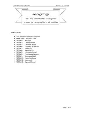 Carlos Cuauhtemoc Sanchez                                 Juventud En Extasis II




                              DEDICATORIA
                   Esta obra esta dedicada a todas aquellas
                 personas que creen y confían en mí; también a



CONTENIDO

  •   “Era una tarde como otra cualquiera”
  •   INTRODUCCION AL CURSO
  •   TEMA 1.- Noviazgo
  •   TEMA 2.- Caricias intimas
  •   TEMA 3.- Confusión Sexual
  •   TEMA 4.- Embarazo no deseado
  •   TEMA 5.- Decepción
  •   TEMA 6.- Masturbación
  •   TEMA 7.- Libertinaje Sexual
  •   TEMA 8.- Promiscuidad Venérea
  •   TEMA 9.- Homosexualidad
  •   TEMA 10.- Espera Edificante
  •   TEMA 11.- Matrimonio
  •   TEMA 12.- Dignidad Sexual




                                                                      Página 2 de 36
 