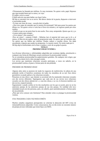 Carlos Cuauhtemoc Sanchez                                         Juventud En Extasis II


-Últimamente ha llamado por teléfono. Es muy insistente. No quiere verlo, papá. Dejemos
que siga tocando hasta que se canse y se vaya.
El timbre volvió a sonar.
Citlalli salio de casa para hablar con Juan Carlos.
Mi hija se encontró con su ex novio. Me detuve detrás de la puerta, dispuesto a intervenir
si necesitaba ayuda.
-Te traje este ramo de rosas – escuche decir al galán.
-¿Noe eres capaz de entender que lo nuestro ha terminado? Salí para poner los puntos por
última vez. No quiero volver a verte haz el favor de retirarte y no regreses jamás por estos
rumbos.
-Citlalli sé que no me porte bien la otra noche. Pero estoy arrepentido. Quiero que tú y yo
vivamos juntos para siempre.
-¿Vivir juntos? ¿Sin casarnos?
-Eres un cínico – contesto Citlalli – Deberías leer el material del curso que te di o, al
menos, el libro de mis padres, antes de proponerme nada. No quiero que me molestes más.
No quiero que me hables por teléfono. Puedes seducir a muchas chicas. Sin duda
encontrarás a alguien que acepte tus propuestas. Lo nuestro murió. No siento nada por ti.
Mi hija dejó al uniformado con la frase a medias y cerró de un golpe la puerta.
                                           TEMA 8
                               PROMISCUIDAD VENÉREA

Las diversas infecciones y enfermedades adquiridas por aventuras rápidas, prostitución o
cualquier otra forma de libertinaje sexual constituyen la promiscuidad venérea.
No se consideran promiscuidad los padecimientos genitales. De cualquier otro origen, que
suelen darse dentro de la vida conyugal común.
Los novios que mantienes relaciones sexuales participan, a veces sin saberlo, en la
promiscuidad venérea, al pasar a formar parte de una pirámide.

PIRÁMIDE DE PROMISCUIDAD

Algunos años atrás se pusieron de moda los negocios de multiniveles; la cabeza de una
pirámide recibe el beneficio económico de todos los miembros de su red. Este efecto
geométrico se puede aplicar a las relaciones sexuales.
Pensemos en una chica x que durante su juventud sólo ha mantenido relaciones sexuales
con dos novios diferentes. Supongamos que cada uno de sus novios tuvo relaciones
sexuales con dos chicas además de x, y esas dos chicas, a su vez, lo hicieron también con
dos novios, respectivamente.
Seguramente x puede confiar en los dos muchachos con los que se acostó, pero no en las
anteriores parejas de las anteriores parejas de sus dos parejas. En realidad sólo tuvo
intimidad sexual con dos personas, pero, sin saberlo, pasó automáticamente a formar parte
de una pirámide.
¿Para qué sirve conocer este fenómeno? Para entender cómo se propaga la promiscuidad
venérea.

UNA TRAGEDIA CADA VEZ MÁS COMÚN

Muchos estudios sanguíneos prenupciales no solicitan la detección del HIV (virus de
inmunodeficiencia adquirida). Como consecuencia, hoy en día existe un creciente número
de parejas jóvenes infectadas que tienes hijos con SIDA.



                                                                              Página 20 de 36
 