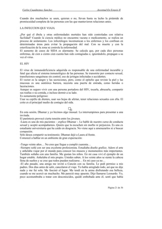 Carlos Cuauhtemoc Sanchez                                           Juventud En Extasis II


Cuando dos muchachos se unen, quieran o no, llevan hasta su lecho la pirámide de
promiscuidad completa de las personas con las que mantuvieron relaciones antes.

LA INFECCION QUE VIAJA

¿Por qué el ébola y otras enfermedades mortales han sido controladas con relativa
facilidad? Cuando la ciencia médica no encuentra vacuna o medicamento, se realiza un
proceso de aislamiento. Los infectólogos incomunican a los enfermos y los confinan en
determinadas áreas para evitar la propagación del mal. Con su muerte y con la
esterilización de la zona se controla la enfermedad.
El aumento de casos de SIDA es alarmante. Se calcula que, por cada diez personas
enfermas, de cien a ciento cien cuenta han sido contagiadas e, ignorándolo, propagan a su
vez el virus.

EL HIV

El virus de inmunodeficiencia adquirida es responsable de una enfermedad incurable y
fatal que afecta al sistema inmunológico de las personas. Se transmite por contacto sexual,
transfusiones sanguíneas sin control, uso de jeringas infectadas o accidentes.
El vector es la sangre y las secreciones, pero, como el epitelio que reviste la piel y las
mucosas es una auténtica barrera, necesita una puerta de entrada, como heridas o
laceraciones.
Aunque es seguro vivir con una persona portadora del HIV, tocarla, abrazarla, compartir
sus toallas o su comida, e incluso dormir a su lado.
Es sumamente peligroso:
Usar su cepillo de dientes, usar sus hojas de afeitar, tener relaciones sexuales con ella. El
coito es el principal medio de contagio del sida.


En esta sesión, Dhamar y yo hicimos algo inusual. La interrumpimos para presentar a una
invitada.
El paréntesis provocó cierta tensión entre los jóvenes.
-Laura es una de mis pacientes – explico Dhamar -. Le hablé de nuestro curso de conducta
sexual y aceptó acompañarnos. Quiero que la escuchen sin morbo ni perjuicios. Es una ex
estudiante universitaria que ha caído en desgracia. No viene aquí a amenazarlos ni a buscar
compasión.
Sólo desea compartir su testimonio. Dhamar dejó a Laura al frente.
Comenzó a hablar en un ambiente de gran expectación:

-Tengo veinte años… No creo que llegue a cumplir cuarenta…
-Siempre soñé con ser una excelente profesionista. Estudiaba diseño grafico. Adoro el arte
y anhelaba viajar por el mundo para conocer los museos y monumentos más importantes.
También soñaba con una familia. Me gustan los niños. En mi casa viví el ejemplo de un
hogar estable. Anhelaba el mío propio. Ustedes saben. A los veinte años se siente la cabeza
llena de sueños y se cree que todos pueden realizarse… En mi caso ya no…
-El año pasado, una amiga me invitó a Cancún con su familia. Le pedí permiso a mis
padres. Dos días antes de salir, cancelaron el viaje. Yo había arreglado todo, así que no dije
nada y me fui sola. Me fascinó el lugar. Me tendí en la arena disfrutando esa belleza,
cuando se me acercó un muchacho. Me pareció muy apuesto. Dijo llamarse Leonardo. Yo,
poco acostumbraba a tratar con desconocidos, quedé embobada ante él, sentí que había


                                                                                Página 21 de 36
 