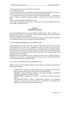 Carlos Cuauhtemoc Sanchez                                          Juventud En Extasis II


-Ya no quiero tomar el curso. Mi amigo es muy celoso.
-¿Lo invitaste de oyente?
-Si, pero afirma que usted es un enfermo mental lleno de prejuicios moralistas. Conoce su
libro y me advirtió que si continúo el curso me convertiré en un mojigato.
- En el salón tienes fama de coleccionar material especialmente sucio… Tu amigo fue
quien te aficionó, ¿verdad? La homosexualidad se vincula con la soledad nociva más
grave.
Aplica lo que has aprendido. Abandona esa vida.
-Lucio, deseo ayudarte, pero no sé cómo. Lo único que se me ocurre es pedirte, por favor,
que no faltes a la próxima sesión.


                                     TEMA 9
                                 HOMOSEXUALIDAD

La homosexualidad proviene de una profunda soledad nociva. Puede conducir a la
degradación irreversible. La única salida es regresar sobre la misma ruta y tomar el camino
hacia la confusión sexual y la decepción.
La homosexualidad es la inclinación manifiesta u oculta hacia la RELACIÓN ERÓTICA
con individuos del mismo sexo y la práctica de dicha inclinación.

LA COMUNIDAD HOMOSEXUAL ES IMPORTANTE

Aproximadamente cinco por ciento de la población adulta del mundo poseen atracción
hacia personas de su mismo sexo. Alrededor de ocho por ciento de los varones son
homosexuales. Dos tercios de los homosexuales, incluyendo mujeres, participan también
de relaciones heterosexuales. Alrededor de veinte por ciento de los varones homosexuales
y treinta y tres por ciento de las mujeres (lesbianas) se casan. Sólo cinco por ciento de los
gays poseen aspecto afeminado.
Indudablemente, esos millones de seres humanos merecen todo el respeto, derechos y
garantías. Pero, ¿Por qué son homosexuales? ¿Nacieron así? ¿Es cuestión de hormonas?
¿Son simplemente distintos aunque normales?

¿CUAL ES LA APARIENCIA DE UN HOMOSEXUAL?

Según uno de los mejores tratados modernos sobre el tema, existen cuatro estereotipos de
homosexuales varones:

   -   LLAMATIVOS.- Realizan movimientos femeninos, se maquillan y visten ropa de
       mujer (aunque la mayoría de los travestidos no son homosexuales).
   -   MACHOS.- Amantes del físico culturismo, usan camisas ajustadas y pantalones
       ceñidos para ostentar sus abultados genitales.
   -   AMANERADOS.- Hablan con voz suave y se mueven con ligeras muestras de
       dulzura.
   -   NO IDENTIFICABLES.- Parecen completamente normales y no despiertan
       sospechas; la mayoría es así. En este grupo se encuentran los bisexuales, que
       mantienen relaciones con personas de ambos sexos.




                                                                               Página 24 de 36
 