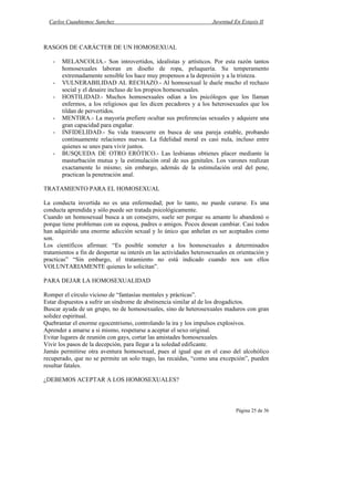 Carlos Cuauhtemoc Sanchez                                          Juventud En Extasis II



RASGOS DE CARÁCTER DE UN HOMOSEXUAL

   -   MELANCOLIA.- Son introvertidos, idealistas y artísticos. Por esta razón tantos
       homosexuales laboran en diseño de ropa, peluquería. Su temperamento
       extremadamente sensible los hace muy propensos a la depresión y a la tristeza.
   -   VULNERABILIDAD AL RECHAZO.- Al homosexual le duele mucho el rechazo
       social y el desaire incluso de los propios homosexuales.
   -   HOSTILIDAD.- Muchos homosexuales odian a los psicólogos que los llaman
       enfermos, a los religiosos que les dicen pecadores y a los heterosexuales que los
       tildan de pervertidos.
   -   MENTIRA.- La mayoría prefiere ocultar sus preferencias sexuales y adquiere una
       gran capacidad para engañar.
   -   INFIDELIDAD.- Su vida transcurre en busca de una pareja estable, probando
       continuamente relaciones nuevas. La fidelidad moral es casi nula, incluso entre
       quienes se unes para vivir juntos.
   -   BUSQUEDA DE OTRO ERÓTICO.- Las lesbianas obtienes placer mediante la
       masturbación mutua y la estimulación oral de sus genitales. Los varones realizan
       exactamente lo mismo; sin embargo, además de la estimulación oral del pene,
       practican la penetración anal.

TRATAMIENTO PARA EL HOMOSEXUAL

La conducta invertida no es una enfermedad; por lo tanto, no puede curarse. Es una
conducta aprendida y sólo puede ser tratada psicológicamente.
Cuando un homosexual busca a un consejero, suele ser porque su amante lo abandonó o
porque tiene problemas con su esposa, padres o amigos. Pocos desean cambiar. Casi todos
han adquirido una enorme adicción sexual y lo único que anhelan es ser aceptados como
son.
Los científicos afirman: “Es posible someter a los homosexuales a determinados
tratamientos a fin de despertar su interés en las actividades heterosexuales en orientación y
practicas” “Sin embargo, el tratamiento no está indicado cuando nos son ellos
VOLUNTARIAMENTE quienes lo solicitan”.

PARA DEJAR LA HOMOSEXUALIDAD

Romper el círculo vicioso de “fantasías mentales y prácticas”.
Estar dispuestos a sufrir un síndrome de abstinencia similar al de los drogadictos.
Buscar ayuda de un grupo, no de homosexuales, sino de heterosexuales maduros con gran
solidez espiritual.
Quebrantar el enorme egocentrismo, controlando la ira y los impulsos explosivos.
Aprender a amarse a si mismo, respetarse a aceptar el sexo original.
Evitar lugares de reunión con gays, cortar las amistades homosexuales.
Vivir los pasos de la decepción, para llegar a la soledad edificante.
Jamás permitirse otra aventura homosexual, pues al igual que en el caso del alcohólico
recuperado, que no se permite un solo trago, las recaídas, “como una excepción”, pueden
resultar fatales.

¿DEBEMOS ACEPTAR A LOS HOMOSEXUALES?



                                                                               Página 25 de 36
 