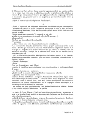 Carlos Cuauhtemoc Sanchez                                            Juventud En Extasis II


Si el homosexual fuera adicto a alguna sustancia, la gente entendería que necesita cambiar
por su propio bien; pero como su adicción es sexual y en este tema se ha difundido la
creencia de que cada quien debe hacer lo que le plazca, muchos han adoptado por defender
el movimiento gay, pregonar que no son culpables y que necesitan nuestro apoyo y
comprensión.
En parte es cierto: Necesitan comprensión, pero no apoyo.


Durante la exposición, los estudiantes mantuvieron un ambiente de gran concentración.
Lucio tosió y se encorvo en la silla varias veces, para erguirse de tanto en tanto. Al final se
veía agotado y despeinado. Sonia por el contrario, parecía serena. Había escuchado con
bastante atención.
Dhamar regresó a su consultorio. Yo me quedé un rato más.
Vi a Lucio solo, tomando un refresco en la cafetería. Me acerque a él:
-¿Estas molesto?
-No. Solo que siempre he vivido confundido.
-Y ahora más.
-Así es… Existe, como usted dice, mucha información contradictoria.
“Los homosexuales necesitan comprensión, pero no apoyo”. La frase se repetía en mi
mente… Él sabia que rechazaba su conducta, pero la autentica comprensión empieza en el
no juzgar. Yo no podía ser el modelo masculino del que careció; no obstante, si me era
posible ser su amigo, y amigos, en la definición más básica, son las personas que se
aceptan tal como son…
Deje a lucio en la cafetería caminé por el pasadillo con la mente envuelta en una vorágine.
Repentinamente una chica comenzó a gritar de manera desquiciada, corriendo desde el
fondo del edificio.
-¡Cálmate! ¿Qué ocurre?
-¡Sonia!
Corrí con algunos jóvenes hacia el lugar.
La amiga de Magdalena se encontraba en el piso, contorsionándose en medio de un charco
de sangre.
Unos chicos fueron avisar a la directora.
-¿Qué te paso? –le pregunte a Sonia agachándome para examinar la herida.
-Alguien me clavó una navaja en la pierna.
En efecto. El arma estaba tirada a unos pasos. Parecía que la hubiese cortado alguna arteria
pues la hemorragia era impresionante. La situación distaba mucho de parecer una broma
estudiantil. Todos se miraban unos a otros. O el criminal había entrado a la universidad
mezclándose con ellos sin ser reconocido, o uno de los propios alumnos era cómplice de la
banda responsable del asesinato de Magdalena.
Unos minutos más tarde llegó la directora. Poco después la ambulancia. Sacaron a la chica
en una camilla. Sangraba copiosamente y se quejaba.

Los padres de Sonia, Dhamar, Citlalli, un buen número de estudiantes y yo pasamos la
tarde en el hospital. Lucio también se encontraba ahí. Sabíamos que, de alguna forma,
todos peligrábamos un poco.
La herida de Sonia era profunda pero no grave. Los médicos la suturaron y decidieron
mantenerla en observación durante veinticuatro horas.
Nos despedimos de ella cariñosamente. Comentó que lo único que lamentaba era no poder
asistir a la siguiente sesión. El interés general había crecido tanto que los muchachos



                                                                                 Página 26 de 36
 