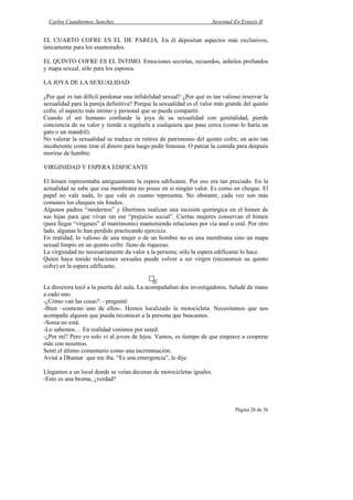 Carlos Cuauhtemoc Sanchez                                         Juventud En Extasis II


EL CUARTO COFRE ES EL DE PAREJA. En él depositan aspectos más exclusivos,
únicamente para los enamorados.

EL QUINTO COFRE ES EL ÍNTIMO. Emociones secretas, recuerdos, anhelos profundos
y mapa sexual, sólo para los esposos.

LA JOYA DE LA SEXUALIDAD

¿Por qué es tan difícil perdonar una infidelidad sexual? ¿Por qué es tan valioso reservar la
sexualidad para la pareja definitiva? Porque la sexualidad es el valor más grande del quinto
cofre, el aspecto más intimo y personal que se puede compartir.
Cuando el ser humano confunde la joya de su sexualidad con genitalidad, pierde
conciencia de su valor y tiende a regalarla a cualquiera que pase cerca (como lo haría un
gato o un mandril).
No valorar la sexualidad se traduce en retiros de patrimonio del quinto cofre, un acto tan
incoherente como tirar el dinero para luego pedir limosna. O patear la comida para después
morirse de hambre.

VIRGINIDAD Y ESPERA EDIFICANTE

El himen representaba antiguamente la espera edificante. Por eso era tan preciado. En la
actualidad se sabe que esa membrana no posee en si ningún valor. Es como un cheque. El
papel no vale nada, lo que vale es cuanto representa. No obstante, cada vez son más
comunes los cheques sin fondos.
Algunos padres “modernos” y libertinos realizan una incisión quirúrgica en el himen de
sus hijas para que vivan sin ese “prejuicio social”. Ciertas mujeres conservan el himen
(para llegar “vírgenes” al matrimonio) manteniendo relaciones por vía anal u oral. Por otro
lado, algunas lo han perdido practicando ejercicio.
En realidad, lo valioso de una mujer o de un hombre no es una membrana sino un mapa
sexual limpio en un quinto cofre lleno de riquezas.
La virginidad no necesariamente da valor a la persona; sólo la espera edificante lo hace.
Quien haya tenido relaciones sexuales puede volver a ser virgen (reconstruir su quinto
cofre) en la espera edificante.


La directora tocó a la puerta del aula. La acompañaban dos investigadores. Saludé de mano
a cado uno.
-¿Cómo van las cosas? – pregunté
-Bien –contesto uno de ellos-. Hemos localizado la motocicleta. Necesitamos que nos
acompañe alguien que pueda reconocer a la persona que buscamos.
-Sonia no está.
-Lo sabemos… En realidad venimos por usted.
-¿Por mí? Pero yo solo vi al joven de lejos. Vamos, es tiempo de que empiece a cooperar
más con nosotros.
Sentí el último comentario como una incriminación.
Avisé a Dhamar que me iba. “Es una emergencia”, le dije.

Llegamos a un local donde se veían decenas de motocicletas iguales.
-Esto es una broma, ¿verdad?



                                                                              Página 28 de 36
 