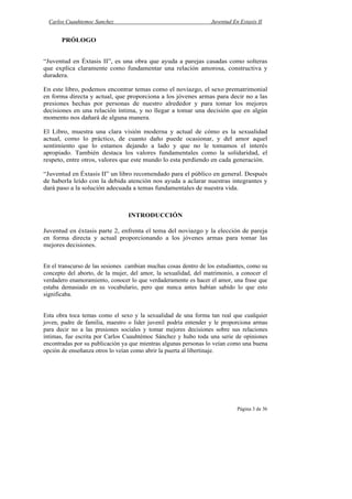 Carlos Cuauhtemoc Sanchez                                      Juventud En Extasis II


       PRÓLOGO


“Juventud en Éxtasis II”, es una obra que ayuda a parejas casadas como solteras
que explica claramente como fundamentar una relación amorosa, constructiva y
duradera.

En este libro, podemos encontrar temas como el noviazgo, el sexo prematrimonial
en forma directa y actual, que proporciona a los jóvenes armas para decir no a las
presiones hechas por personas de nuestro alrededor y para tomar los mejores
decisiones en una relación íntima, y no llegar a tomar una decisión que en algún
momento nos dañará de alguna manera.

El Libro, muestra una clara visión moderna y actual de cómo es la sexualidad
actual, como lo práctico, de cuanto daño puede ocasionar, y del amor aquel
sentimiento que lo estamos dejando a lado y que no le tomamos el interés
apropiado. También destaca los valores fundamentales como la solidaridad, el
respeto, entre otros, valores que este mundo lo esta perdiendo en cada generación.

“Juventud en Éxtasis II” un libro recomendado para el público en general. Después
de haberla leído con la debida atención nos ayuda a aclarar nuestras integrantes y
dará paso a la solución adecuada a temas fundamentales de nuestra vida.



                                 INTRODUCCIÓN

Juventud en éxtasis parte 2, enfrenta el tema del noviazgo y la elección de pareja
en forma directa y actual proporcionando a los jóvenes armas para tomar las
mejores decisiones.


En el transcurso de las sesiones cambian muchas cosas dentro de los estudiantes, como su
concepto del aborto, de la mujer, del amor, la sexualidad, del matrimonio, a conocer el
verdadero enamoramiento, conocer lo que verdaderamente es hacer el amor, una frase que
estaba demasiado en su vocabulario, pero que nunca antes habían sabido lo que esto
significaba.


Esta obra toca temas como el sexo y la sexualidad de una forma tan real que cualquier
joven, padre de familia, maestro o líder juvenil podría entender y le proporciona armas
para decir no a las presiones sociales y tomar mejores decisiones sobre sus relaciones
íntimas, fue escrita por Carlos Cuauhtémoc Sánchez y hubo toda una serie de opiniones
encontradas por su publicación ya que mientras algunas personas lo veían como una buena
opción de enseñanza otros lo veían como abrir la puerta al libertinaje.




                                                                            Página 3 de 36
 