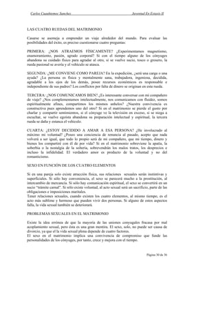 Carlos Cuauhtemoc Sanchez                                            Juventud En Extasis II



LAS CUATRO RUEDAS DEL MATRIMONIO

Casarse se asemeja a emprender un viaje alrededor del mundo. Para evaluar las
posibilidades del éxito, es preciso cuestionarse cuatro preguntas:

PRIMERA: ¿NOS ATRAEMOS FÍSICAMENTE? ¿Experimentamos magnetismo,
enamoramiento, pasión, agrado corporal? Si con el tiempo alguno de los cónyuges
abandona su cuidado físico para agradar al otro, si se vuelve sucio, tosco o grosero, la
rueda pasional se avería y el vehículo se atasca.

SEGUNDA: ¿ME CONVIENE COMO PAREJA? En la expedición, ¿será una carga o una
ayuda? ¿La persona es física y mentalmente sana, trabajadora, ingeniosa, decidida,
agradable a los ojos de los demás, posee recursos económicos es responsable e
independiente de sus padres? Los conflictos por falta de dinero se originan en esta rueda.

TERCERA: ¿NOS COMUNICAMOS BIEN? ¿Es interesante conversar con mi compañero
de viaje? ¿Nos complementamos intelectualmente, nos comunicamos con fluidez, somos
espiritualmente afines, compartimos los mismos anhelos? ¿Nuestra convivencia es
constructiva pues aprendemos uno del otro? Si en el matrimonio se pierde el gusto por
charlar y compartir sentimientos, si el cónyuge ve la televisión en exceso, si se niega a
escuchar, se vuelve egoísta abandona su preparación intelectual y espiritual, la tercera
rueda se daña y estanca el vehiculo.

CUARTA: ¿ESTOY DECIDIDO A AMAR A ESA PERSONA? ¿He involucrado al
máximo mi voluntad? ¿Poseo una conciencia de renuncia al pasado, acepto que nada
volverá a ser igual, que todo lo propio será de mi compañero, que mi tiempo, dinero y
bienes los compartiré con él de por vida? Si en el matrimonio sobreviene la apatía, la
soberbia o la nostalgia de la soltería, sobrevendrán los malos tratos, los desprecios e
incluso la infidelidad. El verdadero amor es producto de la voluntad y no del
romanticismo.

SEXO EN FUNCIÓN DE LOS CUATRO ELEMENTOS

Si en una pareja solo existe atracción física, sus relaciones sexuales serán instintivas y
superficiales. Si sólo hay conveniencia, el sexo se parecerá mucho a la prostitución, al
intercambio de mercancía. Si sólo hay comunicación espiritual, el sexo se convertirá en un
sucio “trámite carnal”. Si sólo existe voluntad, al acto sexual será un sacrificio, parte de las
obligaciones e imposiciones maritales.
Tener relaciones sexuales, cuando existen los cuatro elementos, al mismo tiempo, es el
acto más sublime y hermoso que pueden vivir dos personas. Si alguno de estos aspectos
falla, la vida sexual también se deteriorará.

PROBLEMAS SEXUALES EN EL MATRIMONIO

Existe la idea errónea de que la mayoría de las uniones conyugales fracasa por mal
acoplamiento sexual, pero ésta es una gran mentira. El sexo, solo, no puede ser causa de
divorcio, ya que el la vida sexual plena depende de cuatro factores.
El sexo en el matrimonio implica una convivencia de compromiso que funde las
personalidades de los cónyuges, por tanto, crece y mejora con el tiempo.


                                                                                 Página 30 de 36
 