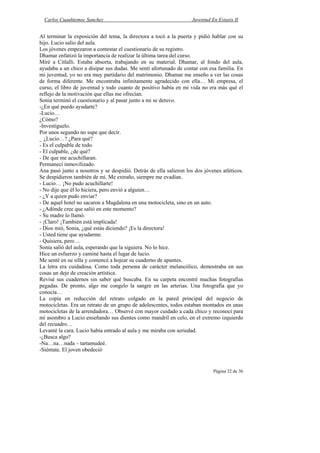 Carlos Cuauhtemoc Sanchez                                         Juventud En Extasis II


Al terminar la exposición del tema, la directora a tocó a la puerta y pidió hablar con su
hijo. Lucio salio del aula.
Los jóvenes empezaron a contestar el cuestionario de su registro.
Dhamar enfatizó la importancia de realizar la última tarea del curso.
Miré a Citlalli. Estaba absorta, trabajando en su material. Dhamar, al fondo del aula,
ayudaba a un chico a disipar sus dudas. Me sentí afortunado de contar con esa familia. En
mi juventud, yo no era muy partidario del matrimonio. Dhamar me enseño a ver las cosas
de forma diferente. Me encontraba infinitamente agradecido con ella… Mi empresa, el
curso, el libro de juventud y todo cuanto de positivo había en mi vida no era más qué el
reflejo de la motivación que ellas me ofrecían.
Sonia terminó el cuestionario y al pasar junto a mi se detuvo.
-¿En qué puedo ayudarte?
-Lucio…
¿Cómo?
-Investíguelo.
Por unos segundo no supe que decir.
_ ¿Lucio…? ¿Para qué?
- Es el culpable de todo.
- El culpable, ¿de qué?
- De que me acuchillaran.
Permanecí inmovilizado.
Ana pasó junto a nosotros y se despidió. Detrás de ella salieron los dos jóvenes atléticos.
Se despidieron también de mí. Me extraño, siempre me evadían.
- Lucio… ¡No pudo acuchillarte!
- No dije que él lo hiciera, pero envió a alguien…
- ¿Y a quien pudo enviar?
- De aquel hotel no sacaron a Magdalena en una motocicleta, sino en un auto.
- ¿Adónde cree que salió en este momento?
- Su madre lo llamó.
- ¡Claro! ¡También está implicada!
- Dios mió, Sonia, ¿qué estás diciendo? ¡Es la directora!
- Usted tiene que ayudarme.
- Quisiera, pero…
Sonia salió del aula, esperando que la siguiera. No lo hice.
Hice un esfuerzo y caminé hasta el lugar de lucio.
Me senté en su silla y comencé a hojear su cuaderno de apuntes.
La letra era cuidadosa. Como toda persona de carácter melancólico, demostraba en sus
cosas un deje de creación artística.
Revisé sus cuadernos sin saber qué buscaba. En su carpeta encontré muchas fotografías
pegadas. De pronto, algo me congelo la sangre en las arterias. Una fotografía que yo
conocía…
La copia en reducción del retrato colgado en la pared principal del negocio de
motocicletas. Era un retrato de un grupo de adolescentes, todos estaban montados en unas
motocicletas de la arrendadora… Observé con mayor cuidado a cada chico y reconocí para
mi asombro a Lucio enseñando sus dientes como mandril en celo, en el extremo izquierdo
del recuadro…
Levanté la cara. Lucio había entrado al aula y me miraba con seriedad.
-¿Busca algo?
-Na…na…nada – tartamudeé.
-Siéntate. El joven obedeció


                                                                              Página 32 de 36
 