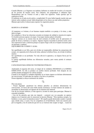 Carlos Cuauhtemoc Sanchez                                            Juventud En Extasis II


Cuando Dhamar y yo llegamos esa mañana, hallamos en medio del revuelco a la mayoría
de los jóvenes de nuestro curso. Nos rodearon, nos preguntaron si sabíamos algo.
Respondimos que no. Fuimos al aula y todos nos siguieron. Todos querían que se
expusiera el tema.
El ambiente en el aula era de unión y complicidad. El curso había logrado mucho más que
instruir sobre conducta sexual: había despertado en los chicos sus más nobles propósitos.
Dhamar aprovechó el silencio para exponer los siguientes puntos.


RESPETO A SÍ MISMO

Al respetarse a sí mismo, el ser humano respeta también a su pareja, si la tiene, y sabe
darle su lugar.
Ser cuidadoso y llevar las relaciones sexuales en tiempos de calidad es muestra de respeto.
Un hombre procura esperar a la mujer. Una mujer intenta seducir al hombre.
Algunos varones en su misma luna de miel cometen el terrible error de apresurarse al
grado de forzar y lastimar a su esposa. Algunas mujeres recuerdan la primera noche como
una experiencia triste y dolorosa porque su esposo llegó a ella sin el respeto necesario para
ser paciente y cariñoso.
EQUILIBRIO DE CUERPO Y ALMA

Ser equilibrado es ser feliz, pero sin olvidar ser responsable; disfrutar las sensaciones del
cuerpo, sin separarlas de la fuerza del alma; admirar la belleza física, sin olvidar la belleza
interior.
Ser equilibrado es ser profundo. Ver más allá de lo aparente y no dejarse llevar por los
impulsos.
La pareja equilibrada disfruta sus diferencias sexuales, pero nunca pierde el contacto
espiritual.

CAPACIDAD PARA OFRECER TESTIMONIO PÚBLICO

Analizando el esquema del curso, el origen de la verdadera DIGNIDAD es la ESPERA
EDIFICANTE. En ella se produce un cambio interior profundo. Solo después de ese
cambio pueden propagarse los valores propios.
Cuando se ha logrado la verdadera dignidad, no se tienes reparos en declarar abiertamente
las convicciones. El individuo las expone y las lleva a la práctica.
Poseer dignidad es ofrecer testimonio de cambio.


Hice una pausa.
- Poseer dignidad –parafraseé los últimos párrafos- es declarar abiertamente las
convicciones. Al inicio del curso hubo mucha resistencia. Un buen número de ustedes se
mostraban en desacuerdo con algunos de los términos del material.
Uno de los jóvenes atléticos, el más agresivo, levanto la mano para participar. Dhamar le
concedió la palabra.
- Uno de los párrafos que más me impactó – comenzó con voz pausada- no aparece
impreso en el material, pero lo menciono la doctora Dhamar: “Dios perdona siempre, los
hombres a veces, pero la naturaleza nunca”. Mi orgullo quedó destrozado cuando vi parada
aquí, donde estoy, a Laura. Fue mi compañera en el bachillerato. Sentí una enorme pera
por su tragedia y me di cuenta de que tal vez yo merecía más ocupar su lugar… Laura me


                                                                                 Página 34 de 36
 