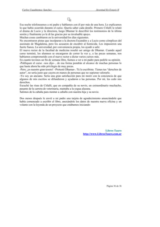 Carlos Cuauhtemoc Sanchez                                          Juventud En Extasis II




Esa noche telefoneamos a mi padre y hablamos con él por más de una hora. Le explicamos
lo que había ocurrido durante el curso. Quería saber cada detalle. Primero Citlalli le relató
el drama de Lucio y la directora, luego Dhamar le describió los testimonios de la última
sesión y finalmente yo le di las gracias por su invaluable apoyo.
Muchas cosas cambiaron en la universidad los días siguientes.
No encontraron pistas que inculparan a la doctora Escandón y a Lucio como cómplices del
asesinato de Magdalena, pero los acusaron de encubrir al homicida. Les impusieron una
fuerte fianza. La universidad, por conveniencia propia, los ayudó a salir.
El nuevo rector de la facultad de medicina resultó ser amigo de Dhamar. Cuando aquel
curso terminó, los alumnos se encargaron de correr la voz y, a las pocas semanas, nos
habíamos comprometido con el nuevo rector a dictar varios cursos más.
En cuanto tuvimos un fin de semana libre, fuimos a ver a mi padre para pedirle su opinión.
-Publiquen el curso –nos dijo- , de esa forma pondrán al alcance de muchas personas lo
que hasta ahora ha sido privilegio de muy pocas.
-Pero, ¡es nuestro gran tesoro! –Protestó Dhamar-. Tú lo escribiste. Tienes tus “derechos de
autor”, no sería justo que cayera en manos de personas que no supieran valorarlo.
-Yo soy un anciano. Seria una gran satisfacción para mi morir con la conciencia de que
algunos de mis escritos se difundieron y ayudaron a las personas. Por mí, les cedo mis
derechos.
Escuché las risas de Citlalli, que en compañía de su novio, un extraordinario muchacho,
pasante de la carrera de veterinaria, mantaba a la yegua alazana.
Salimos de la cabaña para montar a caballo con nuestra hija y su novio.

Dos meses después le envié a mi padre una tarjeta de agradecimiento anunciándole que
había comenzado a escribir el libro, anexándole los datos de nuestra nueva oficina y un
volante con la leyenda de un proyecto que estábamos iniciando:




                                                                          Libros Tauro
                                                         http://www.LibrosTauro.com.ar




                                                                               Página 36 de 36
 