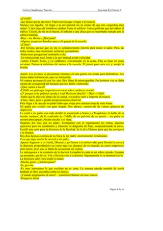 Carlos Cuauhtemoc Sanchez                                            Juventud En Extasis II


-¿Citlalli?
-que bueno que te encontré. Papá necesito que vengas a la escuela.
Maneje con rapidez. Al llegar a la universidad me di cuenta de que mis sospechas eran
reales. Y dos pipas de bomberos estaban frente al edificio. Varios policías que desviaban el
tráfico. Citlalli, de pie en el rincón, le hablaba a una chica que se encontraba sentada con la
cabeza hundida.
-Hija – me abrazo - ¿Qué pasa?
-Alguien arrojo una bomba casera a la puerta de la escuela.
-¿Cómo?
-Por fortuna, parece que no era lo suficientemente potente para matar a nadie. Pero, de
todos modos, dos estudiantes sufrieron quemaduras.
-Sonia cree que querían lastimarla a ella.
-Un motociclista pasó frente a la universidad a toda velocidad.
-Aclaro Citlalli- Sonia y yo estábamos conversando en la acera. Ella se puso un poco
nerviosa. Entonces volvimos de nuevo a la escuela. El joven paso otra vez y arrojó la
bomba

Asentí. Los jóvenes se encuentran inmersos en una guerra sin armas para defenderse. Les
hemos dado información, pero no formación.
Mi esposa permaneció con los ojos fijos llena de preocupación. Por primera vez se daba
cuenta de la magnitud del huracán que nos había embestido.
-¿Qué vamos a hacer?
-Citlalli me pidió que impartiera un curso sobre conducta sexual.
-¿Y porque no le pedimos ayuda a Asaf Marin mi abuelo? – Dijo – Citlalli
-Sabes que le afecta la altura de la ciudad. No podría venir a impartir el recurso.
-Claro, claro, pero si podría proporcionarnos material.
Para llegar a la casa de mi padre había que viajar por carretera mas de siete horas.
Mi padre nos recibió con gran alegría. Nos abrazo, conmovido de vernos aparecer de
improviso.
Le conté a mi padre con todo detalle lo acontecido a Sonia y a Magdalena, le hable de la
bomba molotov, de la confesión de Citlalli, de su petición de su ayuda… mi padre se
mostró preocupado. Amaba mucho a su nieta.
Pasamos dos días con mi padre. Trabajamos con el organizando los temas, ideando
ejercicios para los estudiantes y trazando un diagrama de flujo, esquematizando el curso.
Escribí una carta para la directora de la facultad. Se la di a Dhamar para que las corrigiera
y la firmara.
Dos días después salimos de su finca de mi padre enormemente fortalecidos.
Creo que algo similar le ocurrió a mi padre.
Apenas llegamos a la ciudad, Dhamar y yo fuimos a la universidad para llevarle la carta a
la directora proponiéndole un curso para los alumnos de su escuela, un curso respetuoso
pero fuerte, en el que se hable de sexualidad sin rodeos.
Le entregamos a la secretaria de la doctora Escandón la carta en un sobre cerrado. Esperen
un momento, por favor. Voy a llevarle esto a la doctora. Seguramente le va interesar leerlo.
La directora salió. Nos tendió la mano:
-Mucho gusto. ¿Quieren pasar?
-Si, gracias.
-Es muy interesante lo que escriben en su carta. La semana pasada terminé de leerla
también el libro que habla sobre su familia.
-¿Cuándo empezamos el curso? – cuestiono Dhamar sin mas rodeos.
-Pongan la fecha


                                                                                  Página 6 de 36
 