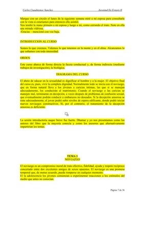 Carlos Cuauhtemoc Sanchez                                         Juventud En Extasis II


Marque con un circulo el lunes de la siguiente semana miré a mi esposa para consultarle
con la vista si estaríamos para entonces ella asintió.
Nos tendió la mano primero a mi esposa y luego a mi, como cerrando el trato. Note en ella
una mirada vidriosa.
-Gracias – mencionó con voz baja.


INTRODUCCION AL CURSO

Somos lo que creemos. Valemos lo que tenemos en la mente y en el alma. Alcanzamos lo
que soñamos con toda intensidad.

ORDEN

Este curso abarca de forma directa la faceta conductual y, de forma indirecta (mediante
trabajos de investigación), la biológica.

                               DIAGRAMA DEL CURSO

El abeto de educar en la sexualidad es dignificar al hombre y a la mujer. El objetivo final
del curso es, pues, vivir la completa dignidad. Normalmente todo se inicia con el noviazgo,
que en forma natural lleva a los jóvenes a caricias íntimas, las que si se manejan
adecuadamente, los conducirán al matrimonio. Cuando el noviazgo o las caricias se
manejen mal, terminaran en decepción, a veces después de problemas de confusión sexual,
que eventualmente podrán conducir a embarazos no deseados. Si la decepción amorosa se
trata adecuadamente, el joven podrá subir niveles de espera edificante, donde podrá iniciar
nuevos noviazgos constructivos. Si, por el contrario, el tratamiento de la decepción
amorosa es deficiente.



La sesión introductoria auque breve fue fuerte. Dhamar y yo nos presentamos como los
autores del libro que la mayoría conocía y como los asesores que alternativamente
impartirían los temas.




                                       TEMA 1
                                      NOVIAZGO

El noviazgo es un compromiso moral de trato efectivo, fidelidad, ayuda y respeto reciproco
concertado entre dos excelentes amigos de sexos opuestos. El noviazgo es una promesa
temporal que, de mutuo acuerdo, puede romperse en cualquier momento.
El la adolescencia los jóvenes comienzan a experimentar reacciones a los estímulos del
medio que antes no conocían.


                                                                               Página 7 de 36
 