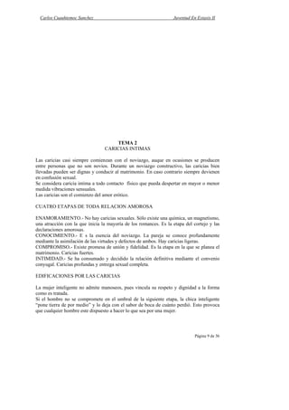 Carlos Cuauhtemoc Sanchez                                       Juventud En Extasis II




                                     TEMA 2
                                 CARICIAS INTIMAS

Las caricias casi siempre comienzan con el noviazgo, auque en ocasiones se producen
entre personas que no son novios. Durante un noviazgo constructivo, las caricias bien
llevadas pueden ser dignas y conducir al matrimonio. En caso contrario siempre devienen
en confusión sexual.
Se considera caricia intima a todo contacto físico que pueda despertar en mayor o menor
medida vibraciones sensuales.
Las caricias son el comienzo del amor erótico.

CUATRO ETAPAS DE TODA RELACION AMOROSA

ENAMORAMIENTO.- No hay caricias sexuales. Sólo existe una química, un magnetismo,
una atracción con la que inicia la mayoría de los romances. Es la etapa del cortejo y las
declaraciones amorosas.
CONOCIMIENTO.- E s la esencia del noviazgo. La pareja se conoce profundamente
mediante la asimilación de las virtudes y defectos de ambos. Hay caricias ligeras.
COMPROMISO.- Existe promesa de unión y fidelidad. Es la etapa en la que se planea el
matrimonio. Caricias fuertes.
INTIMIDAD.- Se ha consumado y decidido la relación definitiva mediante el convenio
conyugal. Caricias profundas y entrega sexual completa.

EDIFICACIONES POR LAS CARICIAS

La mujer inteligente no admite manoseos, pues vincula su respeto y dignidad a la forma
como es tratada.
Si el hombre no se compromete en el umbral de la siguiente etapa, la chica inteligente
“pone tierra de por medio” y lo deja con el sabor de boca de cuánto perdió. Esto provoca
que cualquier hombre este dispuesto a hacer lo que sea por una mujer.



                                                                             Página 9 de 36
 