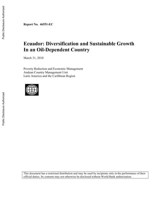 Report No. 46551-EC
Ecuador: Diversification and Sustainable Growth
In an Oil-Dependent Country
March 31, 2010
Poverty Reduction and Economic Management
Andean Country Management Unit
Latin America and the Caribbean Region
This document has a restricted distribution and may be used by recipients only in the performance of their
official duties. Its contents may not otherwise be disclosed without World Bank authorization.
PublicDisclosureAuthorizedPublicDisclosureAuthorizedPublicDisclosureAuthorizedPublicDisclosureAuthorized
 