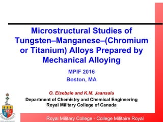 Royal Military College - College Militaire Royal
Microstructural Studies of
Tungsten–Manganese–(Chromium
or Titanium) Alloys Prepared by
Mechanical Alloying
MPIF 2016
Boston, MA
O. Elsebaie and K.M. Jaansalu
Department of Chemistry and Chemical Engineering
Royal Military College of Canada
 