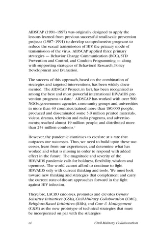 vi Civil-Military Collaboration
AIDSCAP (1991–1997) was originally designed to apply the
lessons learned from previous successful small-scale prevention
projects (1987–1991) to develop comprehensive programs to
reduce the sexual transmission of HIV, the primary mode of
transmission of the virus. AIDSCAP applied three primary
strategies — Behavior Change Communication (BCC), STD
Prevention and Control, and Condom Programming — along
with supporting strategies of Behavioral Research, Policy
Development and Evaluation.
The success of this approach, based on the combination of
strategies and targeted interventions, has been widely docu-
mented. The AIDSCAP Project, in fact, has been recognized as
among the best and most powerful international HIV/AIDS pre-
vention programs to date.1
AIDSCAP has worked with over 500
NGOs, government agencies, community groups and universities
in more than 40 countries; trained more than 180,000 people;
produced and disseminated some 5.8 million printed materials,
videos, dramas, television and radio programs, and advertise-
ments; reached almost 19 million people; and distributed more
than 254 million condoms.2
However, the pandemic continues to escalate at a rate that
outpaces our successes. Thus, we need to build upon these suc-
cesses, learn from our experiences, and determine what has
worked and what is missing in order to respond with added
effect in the future. The magnitude and severity of the
HIV/AIDS pandemic calls for boldness, flexibility, wisdom and
openness. The world cannot afford to continue to fight
HIV/AIDS only with current thinking and tools. We must look
toward new thinking and strategies that complement and carry
the current state-of-the-art approaches forward in the fight
against HIV infection.
Therefore, LACRO endorses, promotes and elevates Gender
Sensitive Initiatives (GSIs), Civil-Military Collaboration (CMC),
Religious-Based Initiatives (RBIs), and Care & Management
(C&M) as the new prototype of technical strategies that must
be incorporated on par with the strategies
 