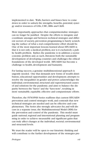 Prologue vii
implemented to date. Walls, barriers and biases have to come
down in order to unlock the strengths, benefits, potential, syner-
gy and/or resources of GSIs, CMC, RBIs and C&M.
More importantly, approaches that compartmentalize strategies
can no longer be justified. Despite the efforts to integrate and
coordinate amongst and between technical strategies and differ-
ent sectors of society, prevention programming is barely scratch-
ing the surface of what a real comprehensive effort should be.
One of the most important lessons learned about HIV/AIDS is
that it is not only a medical problem, nor is it exclusively a pub-
lic health problem. Rather, the pandemic is in addition a socioe-
conomic problem and, as such, threatens both the sustainable
development of developing countries and challenges the ethical
foundations of the developed world. HIV/AIDS has become a
challenge to health, development and humanity.
For lasting success, a genuine multidimensional approach is
urgently needed. One that demands new forms of wealth distri-
bution, educational opportunities and development; attempts to
resolve the inequalities in gender and power; acknowledges the
individual, environmental, structural and superstructural causes
of and solutions for the pandemic; and aims to balance the dis-
parity between the “haves” and the “have-nots”, resulting in
more sustainable, equitable, effective and compassionate efforts.
Therefore, the SYNOPSIS Series reaffirms that current HIV/AIDS
prevention and control strategies work, and contends that new
technical strategies are needed and can be effective and com-
plementary. The Series also strongly advocates for, and will dis-
cuss in a separate issue, the Multidimensional Model (MM) for
the prevention and control of the pandemic. This model must
guide national, regional and international planning and program-
ming in order to achieve measurable and significant gains that
can truly affect changes at the individual, societal, environmental
and structural levels.
We trust the reader will be open to our futuristic thinking and
will contribute to the further development of the strategies pre-
 