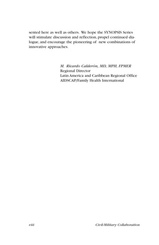 viii Civil-Military Collaboration
sented here as well as others. We hope the SYNOPSIS Series
will stimulate discussion and reflection, propel continued dia-
logue, and encourage the pioneering of new combinations of
innovative approaches.
M. Ricardo Calderón, MD, MPH, FPMER
Regional Director
Latin America and Caribbean Regional Office
AIDSCAP/Family Health International
 