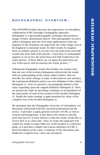 Holographic Overview ix
H O L O G R A P H I C O V E R V I E W :
This SYNOPSIS booklet discusses the importance of civil-military
collaboration (CMC) through a holographic approach.
Holography is a special photographic technique that produces
images of three dimensional objects. This photographic record is
called a hologram, and one of its main applications is that any
fragment of the hologram can regenerate the entire image, even if
the fragment is extremely small. In other words, if a negative
from an ordinary picture is cut into two, the print from each half
would only show half of the picture. Conversely, if a holographic
negative is cut in two, the print from each half would show the
entire picture. If these halves are cut again, the print from any
one of the pieces will reconstruct the whole picture.3, 4, 5
Utilizing the holographic model,this booklet was written such
that any one of the sections (holograms) will provide the reader
with an understanding of the whole subject matter. First,we
describe the entire strategy or topic of discussion in one sentence,
the widespread definition and/or our own definition of the subject
(Hologram 1). Next,we present a one-paragraph abstract of the
topic,expanding upon the original definition (Hologram 2). Then,
we present the topic by providing a summary or recapitulation of
the main points of each of the sections of the booklet (Hologram
3). Finally,the entire strategy is again presented by virtue of the
complete text of the booklet (Hologram 4).
We anticipate that the Holographic Overview of civil-military col-
laboration will benefit both the seasoned professional and the
novice. It provides a quick, general overview of CMC as well as
context and background. It also directs the reader to specific
parts that may be of most interest or that the reader would like to
review first or at a later date. Thus, we hope this approach will
enable the reader to make fuller use of the booklet as a reference
guide, as it provides a simple and concise definition of CMC, a
brief description of the topic, a summary of the discussion, and
finally, the complete text—all in one document.
HOLOGRAPHICOVERVIEW
 