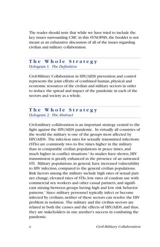 x Civil-Military Collaboration
The reader should note that while we have tried to include the
key issues surrounding CMC in this SYNOPSIS, the booklet is not
meant as an exhaustive discussion of all of the issues regarding
civilian and military collaboration.
T h e W h o l e S t r a t e g y
Hologram 1: The Definition
Civil-Military Collaboration in HIV/AIDS prevention and control
represents the joint efforts of combined human, physical and
economic resources of the civilian and military sectors in order
to reduce the spread and impact of the pandemic in each of the
sectors and society as a whole.
T h e W h o l e S t r a t e g y
Hologram 2: The Abstract
Civil-military collaboration is an important strategy central to the
fight against the HIV/AIDS pandemic. In virtually all countries of
the world the military is one of the groups most affected by
HIV/AIDS. The infection rates for sexually transmitted infections
(STIs) are commonly two to five times higher in the military
than in comparable civilian populations in peace times, and
much higher in conflict situations.6
As studies have shown, HIV
transmission is greatly enhanced in the presence of an untreated
STI. Military populations, in general, have increased vulnerability
to HIV infection, compared to the general civilian populations.
Risk factors among the military include high rates of sexual part-
ner change, elevated rates of STIs, low rates of condom use with
commercial sex workers and other casual partners, and signifi-
cant mixing between groups having high and low risk behavior
patterns.7
Since military personnel typically infect or become
infected by civilians, neither of these sectors can resolve the HIV
problem in isolation. The military and the civilian sectors are
related in both the causes and the effects of HIV/AIDS, and thus,
they are stakeholders in one another’s success in combating the
pandemic.
 