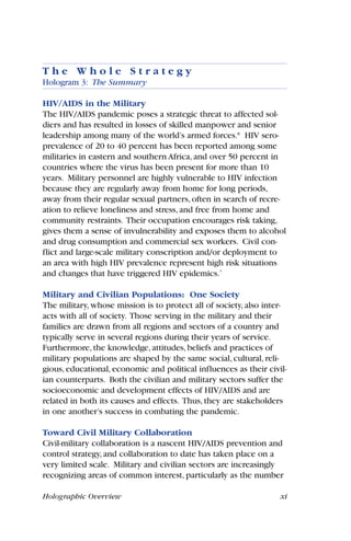 Holographic Overview xi
T h e W h o l e S t r a t e g y
Hologram 3: The Summary
HIV/AIDS in the Military
The HIV/AIDS pandemic poses a strategic threat to affected sol-
diers and has resulted in losses of skilled manpower and senior
leadership among many of the world’s armed forces.8
HIV sero-
prevalence of 20 to 40 percent has been reported among some
militaries in eastern and southern Africa, and over 50 percent in
countries where the virus has been present for more than 10
years. Military personnel are highly vulnerable to HIV infection
because they are regularly away from home for long periods,
away from their regular sexual partners, often in search of recre-
ation to relieve loneliness and stress, and free from home and
community restraints. Their occupation encourages risk taking,
gives them a sense of invulnerability and exposes them to alcohol
and drug consumption and commercial sex workers. Civil con-
flict and large-scale military conscription and/or deployment to
an area with high HIV prevalence represent high risk situations
and changes that have triggered HIV epidemics.7
Military and Civilian Populations: One Society
The military, whose mission is to protect all of society, also inter-
acts with all of society. Those serving in the military and their
families are drawn from all regions and sectors of a country and
typically serve in several regions during their years of service.
Furthermore, the knowledge, attitudes, beliefs and practices of
military populations are shaped by the same social, cultural, reli-
gious, educational, economic and political influences as their civil-
ian counterparts. Both the civilian and military sectors suffer the
socioeconomic and development effects of HIV/AIDS and are
related in both its causes and effects. Thus, they are stakeholders
in one another’s success in combating the pandemic.
Toward Civil Military Collaboration
Civil-military collaboration is a nascent HIV/AIDS prevention and
control strategy, and collaboration to date has taken place on a
very limited scale. Military and civilian sectors are increasingly
recognizing areas of common interest, particularly as the number
 