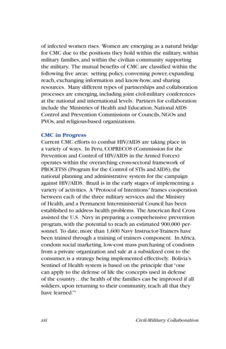 xii Civil-Military Collaboration
of infected women rises. Women are emerging as a natural bridge
for CMC due to the positions they hold within the military, within
military families, and within the civilian community supporting
the military. The mutual benefits of CMC are classified within the
following five areas: setting policy, convening power, expanding
reach, exchanging information and know-how, and sharing
resources. Many different types of partnerships and collaboration
processes are emerging, including joint civil-military conferences
at the national and international levels. Partners for collaboration
include the Ministries of Health and Education, National AIDS
Control and Prevention Commissions or Councils, NGOs and
PVOs, and religious-based organizations.
CMC in Progress
Current CMC efforts to combat HIV/AIDS are taking place in
a variety of ways. In Peru, COPRECOS (Commission for the
Prevention and Control of HIV/AIDS in the Armed Forces)
operates within the overarching cross-sectoral framework of
PROCETSS (Program for the Control of STIs and AIDS), the
national planning and administrative system for the campaign
against HIV/AIDS. Brazil is in the early stages of implementing a
variety of activities. A“Protocol of Intentions”frames cooperation
between each of the three military services and the Ministry
of Health, and a Permanent Interministerial Council has been
established to address health problems. The American Red Cross
assisted the U.S. Navy in preparing a comprehensive prevention
program, with the potential to reach an estimated 900,000 per-
sonnel. To date, more than 1,600 Navy Instructor-Trainers have
been trained through a training of trainers component. In Africa,
condom social marketing, low-cost mass purchasing of condoms
from a private organization and sale at a subsidized cost to the
consumer, is a strategy being implemented effectively. Bolivia’s
Sentinel of Health system is based on the principle that“one
can apply to the defense of life the concepts used in defense
of the country…the health of the families can be improved if all
soldiers, upon returning to their community, teach all that they
have learned.”9
 