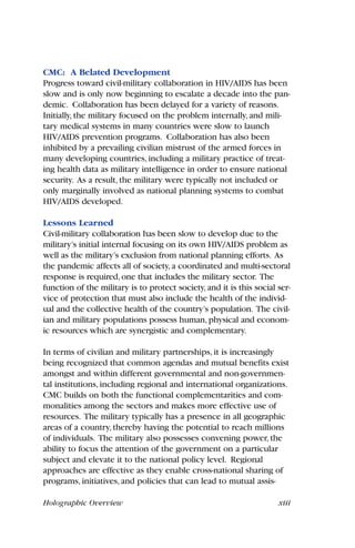 Holographic Overview xiii
CMC: A Belated Development
Progress toward civil-military collaboration in HIV/AIDS has been
slow and is only now beginning to escalate a decade into the pan-
demic. Collaboration has been delayed for a variety of reasons.
Initially, the military focused on the problem internally, and mili-
tary medical systems in many countries were slow to launch
HIV/AIDS prevention programs. Collaboration has also been
inhibited by a prevailing civilian mistrust of the armed forces in
many developing countries, including a military practice of treat-
ing health data as military intelligence in order to ensure national
security. As a result, the military were typically not included or
only marginally involved as national planning systems to combat
HIV/AIDS developed.
Lessons Learned
Civil-military collaboration has been slow to develop due to the
military’s initial internal focusing on its own HIV/AIDS problem as
well as the military’s exclusion from national planning efforts. As
the pandemic affects all of society,a coordinated and multi-sectoral
response is required,one that includes the military sector. The
function of the military is to protect society,and it is this social ser-
vice of protection that must also include the health of the individ-
ual and the collective health of the country’s population. The civil-
ian and military populations possess human,physical and econom-
ic resources which are synergistic and complementary.
In terms of civilian and military partnerships, it is increasingly
being recognized that common agendas and mutual benefits exist
amongst and within different governmental and non-governmen-
tal institutions, including regional and international organizations.
CMC builds on both the functional complementarities and com-
monalities among the sectors and makes more effective use of
resources. The military typically has a presence in all geographic
areas of a country, thereby having the potential to reach millions
of individuals. The military also possesses convening power, the
ability to focus the attention of the government on a particular
subject and elevate it to the national policy level. Regional
approaches are effective as they enable cross-national sharing of
programs, initiatives, and policies that can lead to mutual assis-
 