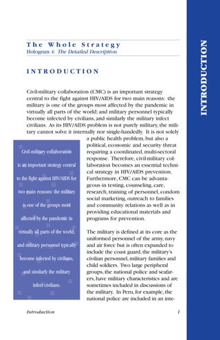T h e W h o l e S t r a t e g y
Hologram 4: The Detailed Description
I N T R O D U C T I O N
Civil-military collaboration (CMC) is an important strategy
central to the fight against HIV/AIDS for two main reasons: the
military is one of the groups most affected by the pandemic in
virtually all parts of the world; and military personnel typically
become infected by civilians, and similarly the military infect
civilians. As its HIV/AIDS problem is not purely military, the mili-
tary cannot solve it internally nor single-handedly. It is not solely
a public health problem, but also a
political, economic and security threat
requiring a coordinated, multi-sectoral
response. Therefore, civil-military col-
laboration becomes an essential techni-
cal strategy in HIV/AIDS prevention.
Furthermore, CMC can be advanta-
geous in testing, counseling, care,
research, training of personnel, condom
social marketing, outreach to families
and community relations as well as in
providing educational materials and
programs for prevention.
The military is defined at its core as the
uniformed personnel of the army,navy
and air force but is often expanded to
include the coast guard,the military’s
civilian personnel,military families and
child soldiers. Two large peripheral
groups,the national police and seafar-
ers,have military characteristics and are
sometimes included in discussions of
the military. In Peru,for example,the
national police are included in an inte-
Introduction 1
INTRODUCTION
Civil-military collaboration
is an important strategy central
to the fight against HIV/AIDS for
two main reasons: the military
is one of the groups most
affected by the pandemic in
virtually all parts of the world;
and military personnel typically
become infected by civilians,
and similarly the military
infect civilians.
 