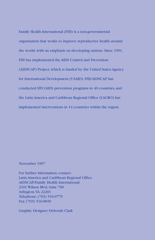Family Health International (FHI) is a non-governmental
organization that works to improve reproductive health around
the world, with an emphasis on developing nations. Since 1991,
FHI has implemented the AIDS Control and Prevention
(AIDSCAP) Project, which is funded by the United States Agency
for International Development (USAID). FHI/AIDSCAP has
conducted HIV/AIDS prevention programs in 40 countries, and
the Latin America and Caribbean Regional Office (LACRO) has
implemented interventions in 14 countries within the region.
November 1997
For further information, contact:
Latin America and Caribbean Regional Office
AIDSCAP/Family Health International
2101 Wilson Blvd, Suite 700
Arlington,VA 22201
Telephone: (703) 516-9779
Fax: (703) 516-0839
Graphic Designer: Deborah Clark
 
